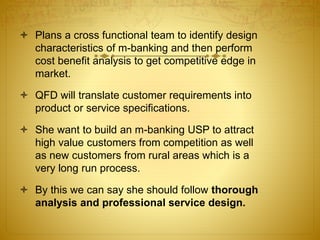  Plans a cross functional team to identify design
characteristics of m-banking and then perform
cost benefit analysis to get competitive edge in
market.
 QFD will translate customer requirements into
product or service specifications.
 She want to build an m-banking USP to attract
high value customers from competition as well
as new customers from rural areas which is a
very long run process.
 By this we can say she should follow thorough
analysis and professional service design.
 