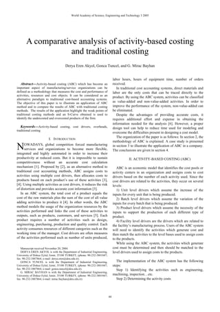 World Academy of Science, Engineering and Technology 3 2005




       A comparative analysis of activity-based costing
                   and traditional costing
                                      Derya Eren Akyol, Gonca Tuncel, and G. Mirac Bayhan


                                                                               labor hours, hours of equipment time, number of orders
  Abstract—Activity-based costing (ABC) which has become an                    received.
important aspect of manufacturing/service organizations can be                    In traditional cost accounting systems, direct materials and
defined as a methodology that measures the cost and performance of             labor are the only costs that can be traced directly to the
activities, resources and cost objects. It can be considered as an
                                                                               product. By using the ABC system, activities can be classified
alternative paradigm to traditional cost-based accounting systems.
The objective of this paper is to illustrate an application of ABC             as value-added and non-value-added activities. In order to
method and to compare the results of ABC with traditional costing              improve the performance of the system, non-value-added can
methods. The results of the application highlight the weak points of           be eliminated.
traditional costing methods and an S-Curve obtained is used to                    Despite the advantages of providing accurate costs, it
identify the undercosted and overcosted products of the firm.                  requires additional effort and expense in obtaining the
                                                                               information needed for the analysis [6]. However, a proper
   Keywords—Activity-based costing, cost drivers, overheads,                   design tool can help to reduce time used for modeling and
traditional costing
                                                                               overcome the difficulties present in designing a cost model.
                                                                                  The organization of the paper is as follows: In section 2, the
                         I. INTRODUCTION
                                                                               methodology of ABC is explained. A case study is presented

N     OWADAYS, global competition forced manufacturing
      services and organizations to become more flexible,
integrated and highly automated in order to increase their
                                                                               in section 3 to illustrate the application of ABC in a company.
                                                                               The conclusions are given in section 4.

productivity at reduced costs. But it is impossible to sustain                            II. ACTIVITY-BASED COSTING (ABC)
competitiveness without an accurate cost calculation
mechanism [1]. Proposed by [2], as an alternative method to                       ABC is an economic model that identifies the cost pools or
traditional cost accounting methods, ABC assigns costs to                      activity centers in an organization and assigns costs to cost
activities using multiple cost drivers, then allocates costs to                drivers based on the number of each activity used. Since the
products based on each product’s use of these activities [3],                  cost drivers are related to the activities, they occur on several
[4]. Using multiple activities as cost drivers, it reduces the risk            levels:
of distortion and provides accurate cost information [3].                         1) Unit level drivers which assume the increase of the
   In an ABC system, the total cost of a product equals the                    inputs for every unit that is being produced.
cost of the raw materials plus the sum of the cost of all value                   2) Batch level drivers which assume the variation of the
adding activities to produce it [4]. In other words, the ABC                   inputs for every batch that is being produced.
method models the usage of the organization resources by the                      3) Product level drivers which assume the necessity of the
activities performed and links the cost of these activities to                 inputs to support the production of each different type of
outputs, such as products, customers, and services [5]. Each                   product.
product requires a number of activities such as design,                           4) Facility level drivers are the drivers which are related to
engineering, purchasing, production and quality control. Each                  the facility’s manufacturing process. Users of the ABC system
activity consumes resources of different categories such as the                will need to identify the activities which generate cost and
working time of the manager. Cost drivers are often measures                   then match the activities to the level bases used to assign costs
of the activities performed such as number of units produced,                  to the products.
                                                                                  While using the ABC system, the activities which generate
   Manuscript received November 20, 2004.                                      cost must be determined and then should be matched to the
   DERYA EREN AKYOL is with the Department of Industrial Engineering,          level drivers used to assign costs to the products.
University of Dokuz Eylul, Izmir, 35100 TURKEY, (phone: 90-232-3881047;
fax: 90-232-3887864; e-mail: derya.eren@deu.edu.tr).
   GONCA TUNCEL is with the Department of Industrial Engineering,                 The implementation of the ABC system has the following
University of Dokuz Eylul, Izmir, 35100 TURKEY, (phone: 90-232-3881047;        steps:
fax: 90-232-3887864; e-mail: gonca.tuncel@deu.edu.tr).                            Step 1) Identifying the activities such as engineering,
   G. MIRAC BAYHAN is with the Department of Industrial Engineering,
University of Dokuz Eylul, Izmir, 35100 TURKEY, (phone: 90-232-3881047;        machining, inspection…etc.
fax: 90-232-3887864; e-mail: mirac.bayhan@deu.edu.tr).                            Step 2) Determining the activity costs



                                                                          44
 