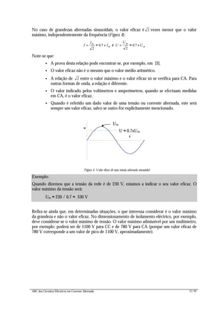 ABC dos Circuitos Eléctricos em Corrente Alternada 11/42
No caso de grandezas alternadas sinusoidais, o valor eficaz é 2 vezes menor que o valor
máximo, independentemente da frequência (Figura 4):
I
I
Im
m= ≈ ×
2
0 7. e U
U
U
m
m= ≈ ×
2
0 7.
Note-se que:
• A prova desta relação pode encontrar-se, por exemplo, em [3].
• O valor eficaz não é o mesmo que o valor médio aritmético.
• A relação de 2 entre o valor máximo e o valor eficaz só se verifica para CA. Para
outras formas de onda, a relação é diferente.
• O valor indicado pelos voltímetros e amperímetros, quando se efectuam medidas
em CA, é o valor eficaz.
• Quando é referido um dado valor de uma tensão ou corrente alternada, este será
sempre um valor eficaz, salvo se outro for explicitamente mencionado.
t
u
Figura 4: Valor eficaz de uma tensão alternada sinusoidal
Refira-se ainda que, em determinadas situações, o que interessa considerar é o valor máximo
da grandeza e não o valor eficaz. No dimensionamento de isolamento eléctrico, por exemplo,
deve considerar-se o valor máximo de tensão. O valor máximo admissível por um multímetro,
por exemplo, poderá ser de 1100 V para CC e de 780 V para CA (porque um valor eficaz de
780 V corresponde a um valor de pico de 1100 V, aproximadamente).
Exemplo:
Quando dizemos que a tensão da rede é de 230 V, estamos a indicar o seu valor eficaz. O
valor máximo da tensão será:
Um ≈ 230 / 0.7 ≈ 330 V
U ≈ 0.7xUm
Um
 