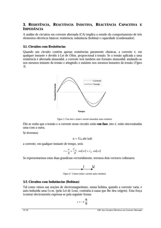 12/42 ABC dos Circuitos Eléctricos em Corrente Alternada
3. RESISTÊNCIA, REACTÂNCIA INDUTIVA, REACTÂNCIA CAPACITIVA E
IMPEDÂNCIA
A análise de circuitos em corrente alternada (CA) implica o estudo do comportamento de três
elementos eléctricos básicos: resistência, indutância (bobina) e capacidade (condensador).
3.1. Circuitos com Resistências
Quando um circuito contém apenas resistências puramente ohmicas, a corrente é, em
qualquer instante e devido à Lei de Ohm, proporcional à tensão. Se a tensão aplicada a uma
resistência é alternada sinusoidal, a corrente terá também um formato sinusoidal, anulando-se
nos mesmos instante da tensão e atingindo o máximo nos mesmos instantes da tensão (Figura
5).
Tempo
Tensão/Corrente
Corrente
Tensão
Figura 5: Fase entre a tensão e corrente sinusoidais numa resistência
Diz-se então que a tensão e a corrente nesse circuito estão em fase, isto é, estão sincronizadas
uma com a outra.
Se tivermos:
u = Um.sin (ωt)
a corrente, em qualquer instante de tempo, será:
( ) ( )i
u
R
U
R
wt I wtm
m= = =.sin .sin
Se representarmos estas duas grandezas vectorialmente, teremos dois vectores colineares:
UI
Figura 6: Vectores tensão e corrente numa resistência
3.2. Circuitos com Indutâncias (Bobinas)
Tal como vimos nas noções de electromagnetismo, numa bobina, quando a corrente varia, é
auto-induzida uma f.e.m. (pela Lei de Lenz, contrária à causa que lhe deu origem). Esta força
(contra) electromotriz expressa-se pela seguinte forma:
e L
i
t
= −
∂
∂
 