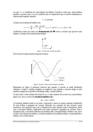 ABC dos Circuitos Eléctricos em Corrente Alternada 13/42
em que L é o coeficiente de auto-indução da bobina. Conclui-se então que, numa bobina,
quando a corrente varia, a f.c.e.m. também varia. Se supusermos que a corrente instantânea se
expressa pela seguinte equação:
i = Im.sin (ωt)
a tensão aos terminais da bobina será:
( )( )
( ) ( )u e L
i
t
L
I wt
t
I w L wt I w L wt
m
m m= − = = = = +
∂
∂
∂
∂
.sin
. . .cos . . .sin º90
Verificamos então que existe um desfasamento de 90º entre a corrente que percorre uma
bobina e a tensão aos terminais dessa bobina:
U
I
90º
Figura 7: Vectores tensão e corrente numa bobina
Em termos de representação temporal, teremos:
Tempo
Tensão/Corrente
Corrente
Tensão
Figura 8: Fase entre a tensão e corrente sinusoidais numa bobina
Reparando na Figura 8, podemos observar que quando a corrente se anula (inclinação
máxima), a tensão é máxima (negativa ou negativa) e que quando a corrente atinge os seus
máximos negativos ou positivos (inclinação nula), a tensão anula-se.
À razão entre o valor máximo da tensão (Um) e o valor máximo da corrente (Im) numa bobina,
igual a ω.L, dá-se o nome de reactância indutiva (XL):
XL = ω.L = 2π.f.L
A reactância indutiva mede-se em ohms e representa a maior ou menor oposição (resistência)
de uma bobina à passagem da corrente alternada. Ao contrário do que acontece numa
resistência, esta oposição varia com a frequência do sinal. Quanto maior a frequência, maior
será a reactância indutiva, implicando uma maior oposição à passagem da corrente. Para a
frequência nula, a reactância indutiva será também nula, correspondendo a bobina a um curto-
circuito. Para frequência infinita, a reactância indutiva será também infinita, correspondendo a
bobina a um circuito aberto.
 