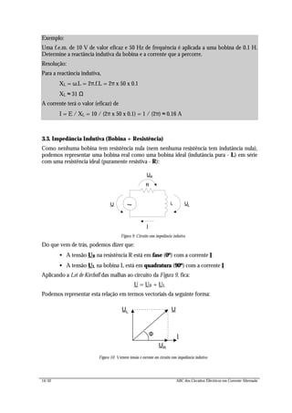 14/42 ABC dos Circuitos Eléctricos em Corrente Alternada
3.3. Impedância Indutiva (Bobina + Resistência)
Como nenhuma bobina tem resistência nula (nem nenhuma resistência tem indutância nula),
podemos representar uma bobina real como uma bobina ideal (indutância pura - L) em série
com uma resistência ideal (puramente resistiva - R):
R
UR
I
~ L ULU
Figura 9: Circuito com impedância indutiva
Do que vem de trás, podemos dizer que:
• A tensão UR na resistência R está em fase (0º) com a corrente I
• A tensão UL na bobina L está em quadratura (90º) com a corrente I
Aplicando a Lei de Kirchoff das malhas ao circuito da Figura 9, fica:
U = UR + UL
Podemos representar esta relação em termos vectoriais da seguinte forma:
UR
I
UL
U
Figura 10: Vectores tensão e corrente em circuito com impedância indutiva
Exemplo:
Uma f.e.m. de 10 V de valor eficaz e 50 Hz de frequência é aplicada a uma bobina de 0.1 H.
Determine a reactância indutiva da bobina e a corrente que a percorre.
Resolução:
Para a reactância indutiva,
XL = ω.L = 2π.f.L = 2π x 50 x 0.1
XL ≈ 31 Ω
A corrente terá o valor (eficaz) de
I = E / XL = 10 / (2π x 50 x 0.1) = 1 / (2π) ≈ 0.16 A
Φ
 