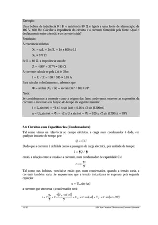 16/42 ABC dos Circuitos Eléctricos em Corrente Alternada
3.4. Circuitos com Capacitâncias (Condensadores)
Tal como vimos na referência ao campo eléctrico, a carga num condensador é dada, em
qualquer instante de tempo por:
Q = C.U
Dado que a corrente é definida como a passagem de carga eléctrica, por unidade de tempo:
I = ∂Q / ∂t
então, a relação entre a tensão e a corrente, num condensador de capacidade C é
I C
U
t
= .
∂
∂
Tal como nas bobinas, conclui-se então que, num condensador, quando a tensão varia, a
corrente também varia. Se supusermos que a tensão instantânea se expressa pela seguinte
equação:
u = Um.sin (ωt)
a corrente que atravessa o condensador será:
( )( )
( ) ( )i C
u
t
C
U wt
t
U w C wt U w C wt
m
m m= = = = +
∂
∂
∂
∂
.sin
. . .cos . . .sin º90
Exemplo:
Uma bobina de indutância 0.1 H e resistência 80 Ω é ligada a uma fonte de alimentação de
100 V, 600 Hz. Calcular a impedância do circuito e a corrente fornecida pela fonte. Qual o
desfasamento entre a tensão e a corrente totais?
Resolução:
A reactância indutiva,
XL = ω.L = 2π.f.L = 2π x 600 x 0.1
XL ≈ 377 Ω
Se R = 80 Ω, a impedância será de:
Z = √(802 + 3772) ≈ 385 Ω
A corrente calcula-se pela Lei de Ohm:
I = U / Z = 100 / 385 ≈ 0.26 A
Para calcular o desfasamento, sabemos que
Φ = arctan (XL / R) = arctan (377 / 80) ≈ 78º
Nota:
Se considerarmos a corrente como a origem das fases, poderemos escrever as expressões da
corrente e da tensão em função do tempo da seguinte maneira:
i = Im.sin (wt) = √2 x I x sin (wt) = 0.26 x √2 sin (1200π.t)
u = Um.sin (wt + Φ) = √2 x U x sin (wt + Φ) = 100 x √2 sin (1200π.t + 78º)
 