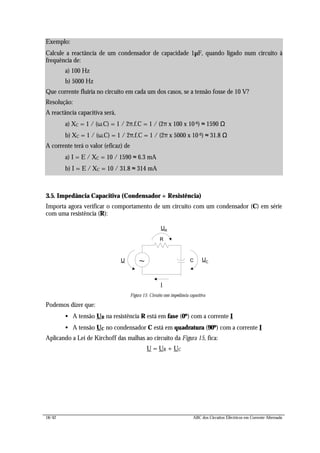 18/42 ABC dos Circuitos Eléctricos em Corrente Alternada
3.5. Impedância Capacitiva (Condensador + Resistência)
Importa agora verificar o comportamento de um circuito com um condensador (C) em série
com uma resistência (R):
R
UR
I
~ UCU C
Figura 15: Circuito com impedância capacitiva
Podemos dizer que:
• A tensão UR na resistência R está em fase (0º) com a corrente I
• A tensão UC no condensador C está em quadratura (90º) com a corrente I
Aplicando a Lei de Kirchoff das malhas ao circuito da Figura 15, fica:
U = UR + UC
Exemplo:
Calcule a reactância de um condensador de capacidade 1µF, quando ligado num circuito à
frequência de:
a) 100 Hz
b) 5000 Hz
Que corrente fluiria no circuito em cada um dos casos, se a tensão fosse de 10 V?
Resolução:
A reactância capacitiva será,
a) XC = 1 / (ω.C) = 1 / 2π.f.C = 1 / (2π x 100 x 10-6) ≈ 1590 Ω
b) XC = 1 / (ω.C) = 1 / 2π.f.C = 1 / (2π x 5000 x 10-6) ≈ 31.8 Ω
A corrente terá o valor (eficaz) de
a) I = E / XC = 10 / 1590 ≈ 6.3 mA
b) I = E / XC = 10 / 31.8 ≈ 314 mA
 