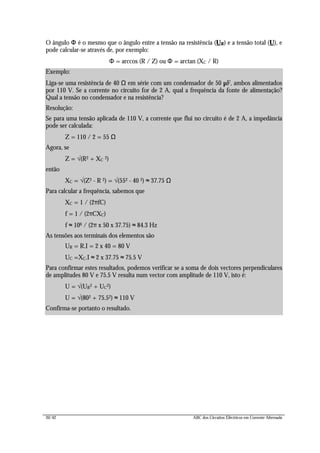 20/42 ABC dos Circuitos Eléctricos em Corrente Alternada
O ângulo ΦΦ é o mesmo que o ângulo entre a tensão na resistência (UR) e a tensão total (U), e
pode calcular-se através de, por exemplo:
Φ = arccos (R / Z) ou Φ = arctan (XC / R)
Exemplo:
Liga-se uma resistência de 40 Ω em série com um condensador de 50 µF, ambos alimentados
por 110 V. Se a corrente no circuito for de 2 A, qual a frequência da fonte de alimentação?
Qual a tensão no condensador e na resistência?
Resolução:
Se para uma tensão aplicada de 110 V, a corrente que flui no circuito é de 2 A, a impedância
pode ser calculada:
Z = 110 / 2 = 55 Ω
Agora, se
Z = √(R2 + XC 2)
então
XC = √(Z2 - R 2) = √(552 - 40 2) ≈ 37.75 Ω
Para calcular a frequência, sabemos que
XC = 1 / (2πfC) ⇔
f = 1 / (2πCXC) ⇔
f ≈ 106 / (2π x 50 x 37.75) ≈ 84.3 Hz
As tensões aos terminais dos elementos são
UR = R.I = 2 x 40 = 80 V
UC =XC.I ≈ 2 x 37.75 ≈ 75.5 V
Para confirmar estes resultados, podemos verificar se a soma de dois vectores perpendiculares
de amplitudes 80 V e 75.5 V resulta num vector com amplitude de 110 V, isto é:
U = √(UR2 + UC2)
U = √(802 + 75.52) ≈ 110 V
Confirma-se portanto o resultado.
 