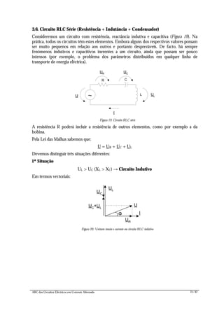 ABC dos Circuitos Eléctricos em Corrente Alternada 21/42
3.6. Circuito RLC Série (Resistência + Indutância + Condensador)
Consideremos um circuito com resistência, reactância indutiva e capacitiva (Figura 19). Na
prática, todos os circuitos têm estes elementos. Embora alguns dos respectivos valores possam
ser muito pequenos em relação aos outros e portanto desprezáveis. De facto, há sempre
fenómenos indutivos e capacitivos inerentes a um circuito, ainda que possam ser pouco
intensos (por exemplo, o problema dos parâmetros distribuídos em qualquer linha de
transporte de energia eléctrica).
R
UR
I
~
UC
U
C
L UL
Figura 19: Circuito RLC série
A resistência R poderá incluir a resistência de outros elementos, como por exemplo a da
bobina.
Pela Lei das Malhas sabemos que:
U = UR + UC + UL
Devemos distinguir três situações diferentes:
1ª Situação
UL > UC (XL > XC) → Circuito Indutivo
Em termos vectoriais:
UR
I
UL
U
UC
UC
+UL
Figura 20: Vectores tensão e corrente em circuito RLC indutivo
Φ
 