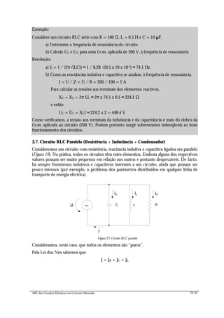 ABC dos Circuitos Eléctricos em Corrente Alternada 23/42
3.7. Circuito RLC Paralelo (Resistência + Indutância + Condensador)
Consideremos um circuito com resistência, reactância indutiva e capacitiva ligados em paralelo
(Figura 19). Na prática, todos os circuitos têm estes elementos. Embora alguns dos respectivos
valores possam ser muito pequenos em relação aos outros e portanto desprezáveis. De facto,
há sempre fenómenos indutivos e capacitivos inerentes a um circuito, ainda que possam ser
pouco intensos (por exemplo, o problema dos parâmetros distribuídos em qualquer linha de
transporte de energia eléctrica).
I
~ LU C
IC
R
IL IR
Figura 23: Circuito RLC paralelo
Consideramos, neste caso, que todos os elementos são “puros”.
Pela Lei dos Nós sabemos que:
I = IR + IC + IL
Exemplo:
Considere um circuito RLC série com R = 100 Ω, L = 0.5 H e C = 10 µF.
a) Determine a frequência de ressonância do circuito
b) Calcule UL e UC para uma f.e.m. aplicada de 200 V, à frequência de ressonância
Resolução:
a) fr = 1 / (2π√(LC)) ≈ 1 / 6.28 √(0.5 x 10 x 10-6) ≈ 74.1 Hz
b) Como as reactâncias indutiva e capacitiva se anulam, à frequência de ressonância,
I = U / Z = U / R = 200 / 100 = 2 A
Para calcular as tensões aos terminais dos elementos reactivos,
XC = XL = 2π frL ≈ 2π x 74.1 x 0.5 ≈ 224.2 Ω
e então
UC = UL = XLI ≈ 224.2 x 2 = 448.4 V
Como verificamos, a tensão aos terminais da indutância e da capacitância é mais do dobro da
f.e.m. aplicada ao circuito (200 V). Podem portanto surgir sobretensões indesejáveis ao bom
funcionamento dos circuitos.
 