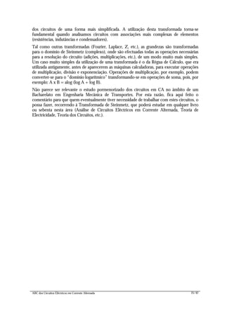 ABC dos Circuitos Eléctricos em Corrente Alternada 25/42
dos circuitos de uma forma mais simplificada. A utilização desta transformada torna-se
fundamental quando analisamos circuitos com associações mais complexas de elementos
(resistências, indutâncias e condensadores).
Tal como outras transformadas (Fourier, Laplace, Z, etc.), as grandezas são transformadas
para o domínio de Steinmetz (complexo), onde são efectuadas todas as operações necessárias
para a resolução do circuito (adições, multiplicações, etc.), de um modo muito mais simples.
Um caso muito simples da utilização de uma transformada é o da Régua de Cálculo, que era
utilizada antigamente, antes de aparecerem as máquinas calculadoras, para executar operações
de multiplicação, divisão e exponenciação. Operações de multiplicação, por exemplo, podem
converter-se para o “domínio logarítmico” transformando-se em operações de soma, pois, por
exemplo: A x B = alog (log A + log B).
Não parece ser relevante o estudo pormenorizado dos circuitos em CA no âmbito de um
Bacharelato em Engenharia Mecânica de Transportes. Por esta razão, fica aqui feito o
comentário para que quem eventualmente tiver necessidade de trabalhar com estes circuitos, o
possa fazer, recorrendo à Transformada de Steinmetz, que poderá estudar em qualquer livro
ou sebenta nesta área (Análise de Circuitos Eléctricos em Corrente Alternada, Teoria de
Electricidade, Teoria dos Circuitos, etc.).
 