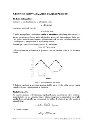26/42 ABC dos Circuitos Eléctricos em Corrente Alternada
4. POTÊNCIAS INSTANTÂNEA, ACTIVA, REACTIVA E APARENTE
4.1. Potência Instantânea
Considere-se um circuito ao qual se aplicou uma tensão
u = Um.sin (ωt)
e que é percorrido pela corrente
i = Im.sin (ωt + Φ)
A potência dissipada em cada instante - potência instantânea - é igual ao produto de u por i.
Vamos apresentar o gráfico da potência instantânea p para cada tipo de circuito. Assim, para
cada instante, multiplicam-se os valores respectivos de u e i, entrando em linha de conta com
o sinal algébrico correspondente ao sentido das grandezas.
Supondo que os valores máximos da tensão e da corrente são:
Um = 1.5 V e Im = 1 A
podemos representar graficamente as grandezas corrente, tensão e potência em função do
tempo:
-2
-1,5
-1
-0,5
0
0,5
1
1,5
2
Tempo
I
ur
p
Figura 25: Potência, tensão e corrente numa resistência
O facto de a potência p ser sempre positiva significa que o circuito está a receber energia,
estando neste caso a ser consumida na resistência.
4.2. Potência Activa
Há instantes em que a potência se anula, significando que a resistência não recebe potência e
outros instantes em que a potência atinge o máximo. Na prática, apenas nos interessa o valor
médio dessa potência (P), que corresponde no gráfico da Figura 25 ao valor médio da
sinusóide de p:
P
U I U I UI
UI
m m
= = = =
2
2 2
2
2
2
.
No exemplo anterior,
P
U Im m
= =
×
=
2
1 15
2
0 75
.
. W
 