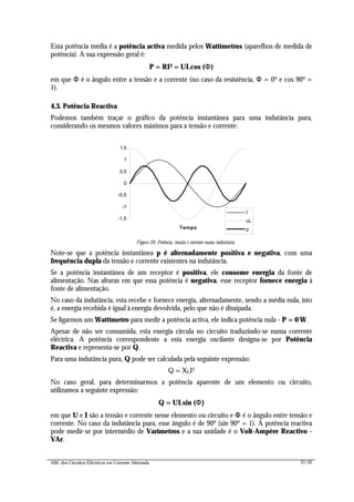 ABC dos Circuitos Eléctricos em Corrente Alternada 27/42
Esta potência média é a potência activa medida pelos Wattímetros (aparelhos de medida de
potência). A sua expressão geral é:
P = RI2 = UI.cos (ΦΦ)
em que Φ é o ângulo entre a tensão e a corrente (no caso da resistência, Φ = 0º e cos 90º =
1).
4.3. Potência Reactiva
Podemos também traçar o gráfico da potência instantânea para uma indutância pura,
considerando os mesmos valores máximos para a tensão e corrente:
-1,5
-1
-0,5
0
0,5
1
1,5
Tempo
I
uL
p
Figura 26: Potência, tensão e corrente numa indutância
Note-se que a potência instantânea p é alternadamente positiva e negativa, com uma
frequência dupla da tensão e corrente existentes na indutância.
Se a potência instantânea de um receptor é positiva, ele consome energia da fonte de
alimentação. Nas alturas em que essa potência é negativa, esse receptor fornece energia à
fonte de alimentação.
No caso da indutância, esta recebe e fornece energia, alternadamente, sendo a média nula, isto
é, a energia recebida é igual à energia devolvida, pelo que não é dissipada.
Se ligarmos um Wattímetro para medir a potência activa, ele indica potência nula - P = 0 W.
Apesar de não ser consumida, esta energia circula no circuito traduzindo-se numa corrente
eléctrica. A potência correspondente a esta energia oscilante designa-se por Potência
Reactiva e representa-se por Q.
Para uma indutância pura, Q pode ser calculada pela seguinte expressão:
Q = XLI2
No caso geral, para determinarmos a potência aparente de um elemento ou circuito,
utilizamos a seguinte expressão:
Q = UI.sin (ΦΦ)
em que U e I são a tensão e corrente nesse elemento ou circuito e ΦΦ é o ângulo entre tensão e
corrente. No caso da indutância pura, esse ângulo é de 90º (sin 90º = 1). A potência reactiva
pode medir-se por intermédio de Varímetros e a sua unidade é o Volt-Ampère Reactivo -
VAr.
 