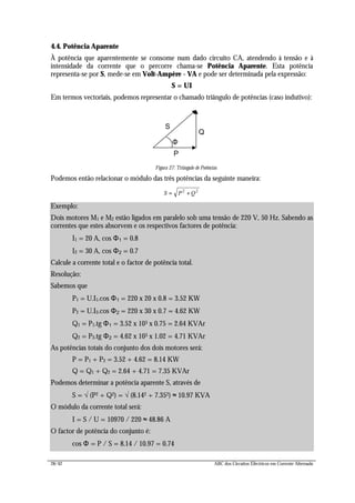 28/42 ABC dos Circuitos Eléctricos em Corrente Alternada
4.4. Potência Aparente
À potência que aparentemente se consome num dado circuito CA, atendendo à tensão e à
intensidade da corrente que o percorre chama-se Potência Aparente. Esta potência
representa-se por S, mede-se em Volt-Ampère - VA e pode ser determinada pela expressão:
S = UI
Em termos vectoriais, podemos representar o chamado triângulo de potências (caso indutivo):
P
Q
S
Figura 27: Triângulo de Potências
Podemos então relacionar o módulo das três potências da seguinte maneira:
S P Q= +2 2
Exemplo:
Dois motores M1 e M2 estão ligados em paralelo sob uma tensão de 220 V, 50 Hz. Sabendo as
correntes que estes absorvem e os respectivos factores de potência:
I1 = 20 A, cos Φ1 = 0.8
I2 = 30 A, cos Φ2 = 0.7
Calcule a corrente total e o factor de potência total.
Resolução:
Sabemos que
P1 = U.I1.cos Φ1 = 220 x 20 x 0.8 = 3.52 KW
P2 = U.I2.cos Φ2 = 220 x 30 x 0.7 = 4.62 KW
Q1 = P1.tg Φ1 = 3.52 x 103 x 0.75 = 2.64 KVAr
Q2 = P2.tg Φ2 = 4.62 x 103 x 1.02 = 4.71 KVAr
As potências totais do conjunto dos dois motores será:
P = P1 + P2 = 3.52 + 4.62 = 8.14 KW
Q = Q1 + Q2 = 2.64 + 4.71 = 7.35 KVAr
Podemos determinar a potência aparente S, através de
S = √ (P2 + Q2) = √ (8.142 + 7.352) ≈ 10.97 KVA
O módulo da corrente total será:
I = S / U = 10970 / 220 ≈ 48.86 A
O factor de potência do conjunto é:
cos Φ = P / S = 8.14 / 10.97 = 0.74
Φ
 