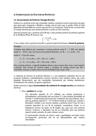 ABC dos Circuitos Eléctricos em Corrente Alternada 29/42
5. COMPENSAÇÃO DO FACTOR DE POTÊNCIA
5.1. Inconvenientes da Potência/Energia Reactiva
Embora só a potência activa seja consumida, também a potência reactiva representa um gasto
para quem gera, transporta e distribui a energia, pois já vimos que as perdas (Efeito de Joule)
dependem da intensidade de corrente que percorre os condutores. Desta forma, ao fornecedor
de energia interessa que não existam potências a oscilar na rede (reactivas).
Interessa portanto que a potência activa P seja o mais próxima possível da potência aparente
S. Se dividirmos P por S, ficamos com:
P
S
UI
UI
= =
cos
cos
Φ
Φ
A esta relação entre a potência activa P e a potência aparente S chama-se factor de potência.
A existência de factores de potência inferiores a 1 nas instalações industriais deve-se aos
receptores indutivos, maioritariamente motores eléctricos (mas também outros, tais como
lâmpadas fluorescentes), que são constituídos internamente por bobinas (indutâncias).
Normalmente não existem receptores capacitivos.
Podem enunciar-se alguns inconvenientes da existência de energia reactiva nas instalações
eléctricas:
• Para o produtor de energia
Um alternador (gerador de CA utilizado nas centrais produtoras) é
principalmente caracterizado pela sua tensão U e pela máxima intensidade de
corrente I (condicionada pela secção dos condutores das suas bobinas), isto é,
pela sua potência aparente S = UI. Podemos desde já concluir que, estando o
alternador a debitar a sua corrente máxima, a potência activa P que ele está a
produzir dependerá do cos Φ da instalação consumidora. Assim, se os
utilizadores tiverem um baixo cos Φ implica que, para uma certa potência
(activa) a fornecer, o alternador terá de ser construído para uma potência
superior sendo, portanto, de maior volume e preço.
O transformador elevador de tensão e toda a aparelhagem necessária (corte,
seccionamento, protecção) têm de ser dimensionados para maiores
intensidades.
Exemplo:
Considere duas fábricas que consomem a mesma potência activa P = 1 MW com idêntica
tensão U = 10 KV, mas com factores de potência diferentes: cos Φ1 = 1 e cos Φ2 = 0.4.
Sendo P = UIcos Φ, temos:
I1 = P1 / (U cos Φ1) = 106 / (104 x 1) = 100 A
I2 = P2 / (U cos Φ2) = 106 / (104 x 0.4) = 250 A
Para a mesma potência, a segunda instalação absorve uma corrente duas vezes e meia superior
à primeira. Este excesso de corrente traduz a circulação de energia reactiva que não é
consumida, mas que se traduz numa corrente indesejável que ocupa a rede.
 