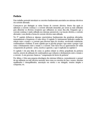 Prefácio
Este trabalho pretende introduzir os conceitos fundamentais associados aos sistemas eléctricos
em corrente alternada.
Começam-se por distinguir as várias formas de corrente eléctrica, dentro das quais se
salientam a corrente contínua e a corrente alternada sinusoidal, por serem as mais utilizadas
para alimentar os diversos receptores que utilizamos no nosso dia-a-dia. Enquanto que a
corrente contínua é muito utilizada nos sistemas automóveis e na tracção eléctrica, a corrente
alternada é, sem dúvida a forma de corrente eléctrica mais utilizada.
No 2º capítulo definem-se algumas características fundamentais das grandezas alternadas,
nomeadamente a frequência e o valor eficaz. O capítulo 3 é inteiramente dedicado à análise da
relação entre a tensão e a corrente para diversos tipos de circuitos, envolvendo resistências,
condensadores e bobinas. É neste capítulo que se percebe porque é que existe e porque é que
varia o desfasamento entre a tensão e a corrente. Este facto leva ao aparecimento de várias
componentes de potência - activa, reactiva e aparente, o que é explicado no capítulo 4.
O capítulo 5 dá uma ideia de como se podem reduzir os efeitos prejudiciais da potência
reactiva, através da utilização de condensadores que reduzem o desfasamento entre a tensão e
a corrente. A este processo chama-se “compensação do factor de potência”.
Por último, é feita uma pequena abordagem dos sistemas trifásicos, nomeadamente o porquê
da sua utilização na rede eléctrica nacional, bem como os conceitos de fase e neutro, sistemas
equilibrados e desequilibrados, associação em estrela e em triângulo, tensões simples e
compostas, etc.
 