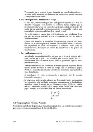30/42 ABC dos Circuitos Eléctricos em Corrente Alternada
Temos assim que o produtor de energia exigirá que os utilizadores elevem o
factor de potência das suas instalações ou que paguem uma quantia consoante
a energia reactiva que circula.
• Para o transportador e distribuidor de energia
Se uma linha, dimensionada para uma certa potência aparente (S = UI), vai
alimentar instalações com factores de potência baixos, implica que o
investimento feito vai ser mal aproveitado, pois transportará energia activa (P)
aquém da sua capacidade e, consequentemente, o consumidor receberá uma
quantia baixa mesmo com a linha a plena carga (I = Imax).
De modo análogo, a mesma linha poderia alimentar mais instalações, desde
que para as mesmas potências activas os respectivos factores de potência
fossem superiores.
Quanto mais elevada é a intensidade de corrente que percorre uma linha,
maiores são as perdas (quedas de tensão e Efeito de Joule), maior é o tamanho
dos dispositivos de corte, seccionamento e protecção, assim como os
transformadores abaixadores de tensão das subestações e dos postos de
transformação.
• Para o utilizador de energia
Ao utilizador (consumidor) também interessa que o factor de potência seja o
mais próximo de 1 pois, caso contrário, por exemplo numa fábrica, o
transformador abaixador terá de ter uma potência aparente (S) superior, sendo
portanto mais caro.
Para uma dada secção dos condutores de alimentação dos receptores, haverá
maiores quedas de tensão e perdas de energia (que são contadas e pagas).
Poder-se-à nessa situação aumentar a secção dos condutores, o que aumenta o
custo da instalação.
A aparelhagem de corte, seccionamento e protecção terá de suportar
intensidades superiores.
Se o factor de potência subir acima de um determinado limite, o consumidor
será penalizado pelas entidades produtoras, transportadoras e distribuidoras,
pagando o excesso de energia reactiva. No caso português (EDP), se a energia
reactiva “consumida” exceder 3/5 da energia activa. Cada KVAk a mais será
pago a uma taxa de 1/3 do custo do KWh. Temos portanto que
Q
P
tg= ≤ ⇒
≥ ⇔
≤
Φ
Φ
Φ
3
5
0857
31
cos .
º
5.2. Compensação do Factor de Potência
Conseguir um alto factor de potência, o mais próximo possível de 1, é portanto uma vantagem
para todos os intervenientes da Cadeia da Energia Eléctrica.
 