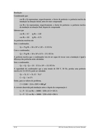 32/42 ABC dos Circuitos Eléctricos em Corrente Alternada
Resolução:
Considerando que:
cos Φi e Qi representam, respectivamente, o factor de potência e a potência reactiva da
instalação na situação inicial, antes de estar compensada
cos Φf e Qf representam, respectivamente, o factor de potência e a potência reactiva
da instalação na situação final, depois de compensada
Sabemos que
cos Φi = 0.7 ⇒ tg Φi = 1.02
cos Φf = 0.8 ⇒ tg Φf = 0.75
As potências reactivas são
Sem o condensador,
Qi = P.tg Φi = 50 x 103 x 1.02 = 51 KVAr
Com o condensador,
Qf = P.tg Φf = 50 x 103 x 0.75 = 37.5 KVAr
A potência reactiva que o condensador tem de ser capaz de trocar com a instalação é igual à
diferença das potências atrás calculadas:
Sem o condensador,
QC = Qi - Qf = (51 - 37.5) x 103 = 13.5 KVAr
A capacidade do condensador que a uma tensão de 220 V, 50 Hz, produz uma potência
reactiva de 13.5 KVAr pode ser calculada:
QC = XC IC2 = XC.(U / XC)2 ⇔
C = QC / (w.U2)
Então, para os valores do problema,
C ≈ 13500 / (314 x 2202) ≈ 888 µF
A corrente absorvida pela instalação antes e depois da compensação é:
Ii = P / (U cos Φi) = 50000 / (220 x 0.7) ≈ 325 A
If = P / (U cos Φf) = 50000 / (220 x 0.8) ≈ 284 A
 