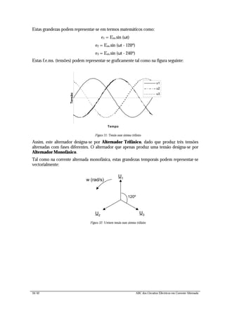 34/42 ABC dos Circuitos Eléctricos em Corrente Alternada
Estas grandezas podem representar-se em termos matemáticos como:
e1 = Em.sin (ωt)
e2 = Em.sin (ωt - 120º)
e3 = Em.sin (ωt - 240º)
Estas f.e.ms. (tensões) podem representar-se graficamente tal como na figura seguinte:
Tempo
Tensão
u1
u2
u3
Figura 31: Tensão num sistema trifásico
Assim, este alternador designa-se por Alternador Trifásico, dado que produz três tensões
alternadas com fases diferentes. O alternador que apenas produz uma tensão designa-se por
Alternador Monofásico.
Tal como na corrente alternada monofásica, estas grandezas temporais podem representar-se
vectorialmente:
U1
120º
U2
U3
w (rad/s)
Figura 32: Vectores tensão num sistema trifásico
 