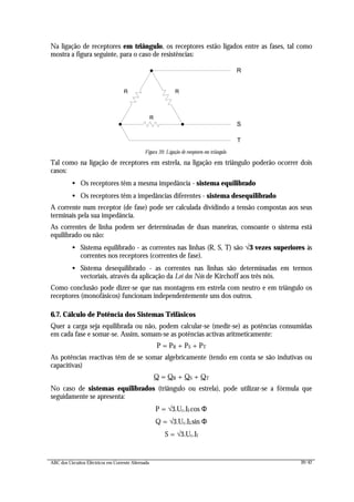 ABC dos Circuitos Eléctricos em Corrente Alternada 39/42
Na ligação de receptores em triângulo, os receptores estão ligados entre as fases, tal como
mostra a figura seguinte, para o caso de resistências:
R
RR
R
S
T
Figura 39: Ligação de receptores em triângulo
Tal como na ligação de receptores em estrela, na ligação em triângulo poderão ocorrer dois
casos:
• Os receptores têm a mesma impedância - sistema equilibrado
• Os receptores têm a impedâncias diferentes - sistema desequilibrado
A corrente num receptor (de fase) pode ser calculada dividindo a tensão compostas aos seus
terminais pela sua impedância.
As correntes de linha podem ser determinadas de duas maneiras, consoante o sistema está
equilibrado ou não:
• Sistema equilibrado - as correntes nas linhas (R, S, T) são √√3 vezes superiores às
correntes nos receptores (correntes de fase).
• Sistema desequilibrado - as correntes nas linhas são determinadas em termos
vectoriais, através da aplicação da Lei dos Nós de Kirchoff aos três nós.
Como conclusão pode dizer-se que nas montagens em estrela com neutro e em triângulo os
receptores (monofásicos) funcionam independentemente uns dos outros.
6.7. Cálculo de Potência dos Sistemas Trifásicos
Quer a carga seja equilibrada ou não, podem calcular-se (medir-se) as potências consumidas
em cada fase e somar-se. Assim, somam-se as potências activas aritmeticamente:
P = PR + PS + PT
As potências reactivas têm de se somar algebricamente (tendo em conta se são indutivas ou
capacitivas)
Q = QR + QS + QT
No caso de sistemas equilibrados (triângulo ou estrela), pode utilizar-se a fórmula que
seguidamente se apresenta:
P = √3.Uc.Il.cos Φ
Q = √3.Uc.Il.sin Φ
S = √3.Uc.Il
 