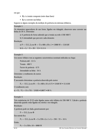 40/42 ABC dos Circuitos Eléctricos em Corrente Alternada
em que:
• Uc é a tensão composta (entre duas fases)
• Il é a corrente nas linhas
Seguem-se alguns exemplos da medição de potência em sistemas trifásicos.
Exemplo 1:
Os elementos aquecedores de um forno, ligados em triângulo, absorvem uma corrente nas
linhas de 20 A. Determine:
a) A potência do forno sabendo que a tensão na rede é 230/400 V
b) A intensidade que percorre cada elemento
Resolução:
a) P = √3.Uc.Il.cos Φ = √3 x 400 x 20 x 1 ≈ 13800 W = 13.8 kW
b) If = Il / √3 = 20 / √3 ≈ 11.5 A
Exemplo 2:
Um motor trifásico tem as seguintes características nominais indicadas na chapa:
Potência útil - 15 Cv
Tensão - 400 V
Factor de potência - 0.75
Intensidade na linha - 24 A
Determine o rendimento do motor.
Resolução:
É necessário determinar a potência absorvida pelo motor
Pa = √3.Uc.Il.cos Φ = √3 x 400 x 24 x 0.75 ≈ 12420 W ≈ 12.4 kW
O rendimento será
η = Pu / Pa = 15 x 735 / 12420 ≈ 0,8877 ≈ 89 %
Exemplo 3:
Três resistências de 23 Ω estão ligadas numa rede trifásica de 230/400 V. Calcule a potência
absorvida quando estão ligadas em estrela e em triângulo.
Resolução:
A potência pode ser dada, genericamente por:
P = √3.Uc.Il.cos Φ
Em estrela fica:
PY = √3.Uc.Il.cos Φ = 3 x 230 x Il x 1 e Il = 230 / 23 = 10 A
Então,
PY = 3 x 230 x 10 = 6900 W
 