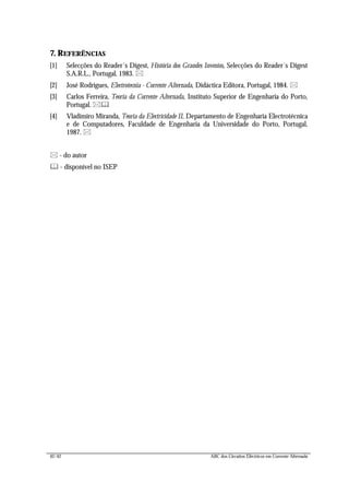 42/42 ABC dos Circuitos Eléctricos em Corrente Alternada
7. REFERÊNCIAS
[1] Selecções do Reader´s Digest, História dos Grandes Inventos, Selecções do Reader´s Digest
S.A.R.L., Portugal, 1983. *
[2] José Rodrigues, Electrotecnia - Corrente Alternada, Didáctica Editora, Portugal, 1984. *
[3] Carlos Ferreira, Teoria da Corrente Alternada, Instituto Superior de Engenharia do Porto,
Portugal. *&
[4] Vladimiro Miranda, Teoria da Electricidade II, Departamento de Engenharia Electrotécnica
e de Computadores, Faculdade de Engenharia da Universidade do Porto, Portugal,
1987. *
* - do autor
& - disponível no ISEP
 