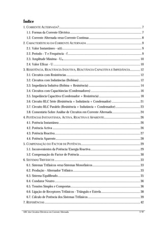 ABC dos Circuitos Eléctricos em Corrente Alternada 5/42
Índice
1. CORRENTE ALTERNADA?.................................................................................................................. 7
1.1. Formas da Corrente Eléctrica................................................................................................... 7
1.2. Corrente Alternada versus Corrente Contínua......................................................................... 8
2. CARACTERÍSTICAS DA CORRENTE ALTERNADA ............................................................................ 9
2.1. Valor Instantâneo - u(t).............................................................................................................. 9
2.2. Período - T e Frequência - f...................................................................................................... 9
2.3. Amplitude Máxima - Um..........................................................................................................10
2.4. Valor Eficaz - U........................................................................................................................10
3. RESISTÊNCIA, REACTÂNCIA INDUTIVA, REACTÂNCIA CAPACITIVA E IMPEDÂNCIA..............12
3.1. Circuitos com Resistências......................................................................................................12
3.2. Circuitos com Indutâncias (Bobinas).....................................................................................12
3.3. Impedância Indutiva (Bobina + Resistência) .......................................................................14
3.4. Circuitos com Capacitâncias (Condensadores) ....................................................................16
3.5. Impedância Capacitiva (Condensador + Resistência).........................................................18
3.6. Circuito RLC Série (Resistência + Indutância + Condensador) .......................................21
3.7. Circuito RLC Paralelo (Resistência + Indutância + Condensador)..................................23
3.8. Comentário Sobre Análise de Circuitos em Corrente Alternada.......................................24
4. POTÊNCIAS INSTANTÂNEA, ACTIVA, REACTIVA E APARENTE..................................................26
4.1. Potência Instantânea ................................................................................................................26
4.2. Potência Activa .........................................................................................................................26
4.3. Potência Reactiva......................................................................................................................27
4.4. Potência Aparente.....................................................................................................................28
5. COMPENSAÇÃO DO FACTOR DE POTÊNCIA..................................................................................29
5.1. Inconvenientes da Potência/Energia Reactiva.....................................................................29
5.2. Compensação do Factor de Potência ....................................................................................30
6. SISTEMAS TRIFÁSICOS ......................................................................................................................33
6.1. Sistemas Trifásicos versus Sistemas Monofásicos..................................................................33
6.2. Produção - Alternador Trifásico.............................................................................................33
6.3. Sistema Equilibrado..................................................................................................................35
6.4. Condutor Neutro......................................................................................................................36
6.5. Tensões Simples e Compostas................................................................................................36
6.6. Ligação de Receptores Trifásicos - Triângulo e Estrela......................................................38
6.7. Cálculo de Potência dos Sistemas Trifásicos ........................................................................39
7. REFERÊNCIAS ....................................................................................................................................42
 