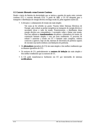 8/42 ABC dos Circuitos Eléctricos em Corrente Alternada
1.2. Corrente Alternada versus Corrente Contínua
Desde o início da história da electricidade que se iniciou a questão da opção entre corrente
contínua (CC) e corrente alternada (CA). A partir de 1882, a CA foi adoptada para o
transporte e distribuição de energia eléctrica em larga escala [1], pelas seguintes razões [2]:
• A elevação e o abaixamento de tensão são mais simples
Tal como já foi referido no ponto ‘Noções Sobre Sistemas Eléctricos de
Energia’, para reduzir as perdas energéticas no transporte de energia eléctrica é
necessário elevar o valor da tensão. Posteriormente, a distribuição dessa
energia eléctrica aos consumidores, é necessário voltar a baixar essa tensão.
Para isso utilizam-se transformadores elevadores e abaixadores de tensão, de
construção bastante simples e com um bom rendimento. O processo de
reduzir e aumentar a tensão em CC é bastante mais complexo, embora
comecem a aparecer, hoje em dia, sistemas de electrónica de potência capazes
de executar essa tarefa (embora com limitações de potência).
• Os alternadores (geradores de CA) são mais simples e têm melhor rendimento que
os dínamos (geradores de CC).
• Os motores de CA, particularmente os motores de indução são mais simples e
têm melhor rendimento que os motores de CC.
• A CA pode transformar-se facilmente em CC por intermédio de sistemas
rectificadores.
 