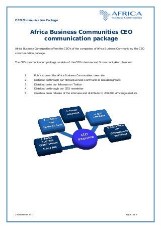 CEO Communication Package
28 December 2017 Page 1 of 5
Africa Business Communities CEO
communication package
Africa Business Communities offers the CEO’s of the companies of Africa Business Communities, the CEO
communication package.
The CEO communication package consists of the CEO interview and 5 communication channels:
1. Publication on the Africa Business Communities news site
2. Distribution through our Africa Business Communities LinkedIn groups
3. Distribution to our followers on Twitter
4. Distribution through our CEO newsletter
5. Create a press release of the interview and distribute to 200-500 African journalists
 