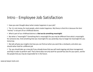 Intro ‐ Employee Job Satisfaction
• Have you ever thought about what creates happiness in your job?
• Tip: it is not money, for most people, what creates happiness. My theory is that this is because the item
“money” is not part of our childhood desires.
• What is part of our childhood desires is: that we do something meaningful.
• But what is “meaningful”? Something that is meaningful for you may be different from what is meaningful
for someone else. And something that was meaningful for you yesterday may no longer be meaningful for you
tomorrow.
• My talk will give you insights into how you can find out when you work like a clockwork, and when you
should rather look for a different job
• Tip: you should take up a new job if you already know that you will need ongoing and close management
and help in order to perform well. That criteria does not only work for yourself but also for your peers, and for
the people that you may be responsible for in the future.
www.ip‐lawyer‐tools.com
 