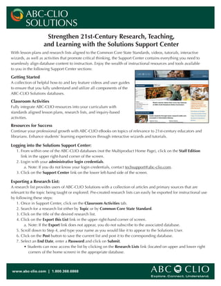 Strengthen 21st-Century Research, Teaching,
and Learning with the Solutions Support Center
With lesson plans and research lists aligned to the Common Core State Standards, videos, tutorials, interactive
wizards, as well as activities that promote critical thinking, the Support Center contains everything you need to
seamlessly align database content to instruction. Enjoy the wealth of instructional resources and tools available
to you in the following Support Center sections:
Getting Started
A collection of helpful how-to and key feature videos and user guides
to ensure that you fully understand and utilize all components of the
ABC-CLIO Solutions databases.
Classroom Activities
Fully integrate ABC-CLIO resources into your curriculum with
standards aligned lesson plans, research lists, and inquiry-based
activities.
Resources for Success
Continue your professional growth with ABC-CLIO eBooks on topics of relevance to 21st-century educators and
librarians. Enhance students’ learning experiences through interactive wizards and tutorials.
Logging into the Solutions Support Center:
1. From within one of the ABC-CLIO databases (not the Multiproduct Home Page), click on the Staff Edition 		
link in the upper right-hand corner of the screen.
2. Login with your administrative login credentials.
	 a. Note: If you do not know your login credentials, contact techsupport@abc-clio.com.
3. Click on the Support Center link on the lower left-hand side of the screen.
Exporting a Research List:
A research list provides users of ABC-CLIO Solutions with a collection of articles and primary sources that are
relevant to the topic being taught or explored. Pre-created research lists can easily be exported for instructional use
by following these steps:
1. Once in Support Center, click on the Classroom Activities tab.
2. Search for a research list either by Topic or by Common Core State Standard.
3. Click on the title of the desired research list.
4. Click on the Export this List link in the upper right-hand corner of screen.
	 a. Note: If the Export link does not appear, you do not subscribe to the associated database.
5. Scroll down to Step 4, and type your name as you would like it to appear to the Solutions User.
6. Click on the Post button to save the current list and post it to the corresponding database.
7. Select an End Date, enter a Password and click on Submit.
	 • Students can now access the list by clicking on the Research Lists link (located on upper and lower right
	 corners of the home screen) in the appropriate database.
ABC-CLIO
SOLUTIONS
www.abc-clio.com | 1.800.368.6868	
 