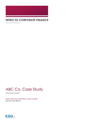  
INTRO TO CORPORATE FINANCE
Professor	
  BITBOL-­‐SABA	
  Nathalie	
  
	
  
ABC Co. Case Study
Corporate	
  Finance	
  
Woojin	
  KIM	
  /	
  Emma	
  DIETERLEN	
  /	
  Charles	
  GUERIN	
  
Class	
  13	
  /	
  Year	
  2014-­‐15	
  
	
  
	
   	
  
 