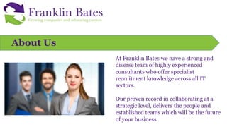 At Franklin Bates we have a strong and
diverse team of highly experienced
consultants who offer specialist
recruitment knowledge across all IT
sectors.
Our proven record in collaborating at a
strategic level, delivers the people and
established teams which will be the future
of your business.
About Us
 