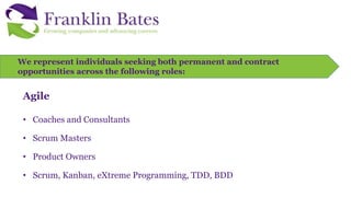 We represent individuals seeking both permanent and contract
opportunities across the following roles:
Agile
• Coaches and Consultants
• Scrum Masters
• Product Owners
• Scrum, Kanban, eXtreme Programming, TDD, BDD
 