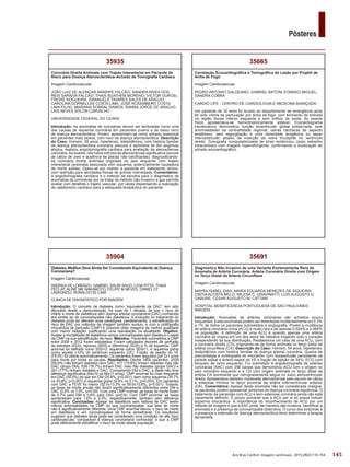 145
Pôsteres
Arq Bras Cardiol: Imagem cardiovasc. 2015;28(2):116-154
35691
Diagnóstico Não Invasivo de uma Variante Extremamente Rara de
Anomalia de Artéria Coronária: Artéria Coronária Direita com Origem
no Terço Distal da Artéria Circunflexa
Imagem Cardiovascular
MAYRA ISABEL DIAS; MARIA EDUARDA MENEZES DE SIQUEIRA;
CINTIA ACOSTA MELO; MILENA C. GRAVINATTI; LUIS AUGUSTO G.
GABURE; CESAR AUGUSTO M. CATTANI
HOSPITAL BENEFICENCIA PORTUGUESA DE SAO PAULO/MED
IMAGEM
Introdução: Anomalias de artérias coronárias são achados pouco
frequentes. Estas anomalias podem ser detectadas incidentalmente em 0.3%
a 1% de todos os pacientes submetidos a angiografia. Porém a incidência
de artéria coronária única (ACU) é muito rara e de apenas 0.024% a 0.066%
na população. A definição de uma ACU é quando apenas uma artéria
coronária se origina em um dos seios de Valsalva irrigando todo o coração
independente da sua distribuição. Relataremos um caso de uma ACU, com
a coronária direita (CD) originando-se de forma anômala no terço distal da
artéria circunflexa (CX). Descrição do Caso: Homem, 54 anos, hipertenso,
dislipidêmico com história familiar de doença arterial coronária. Queixa de
precordialgia e cintilografia do miocárdio com hipoperfusão persistente na
parede septal e ântero-septal do VE e fração de ejeção de 54%. ECG com
bloqueio de ramo esquerdo. Foi submetido à angiotomografia de artérias
coronárias (AAC) com 256 canais que demonstrou ACU com o origem no
seio coronário esquerdo e a CD com origem anômala no terço distal da
artéria CX dominante que retrogradamente segue no sulco atrioventricular
direito. Apresentava também moderada aterosclerose pelo escore de cálcio
e estenose mínima no terço proximal da artéria interventricular anterior
(DA). Comentários: Apesar desta anomalia não ser considerada maligna,
os pacientes podem apresentar sintomas de doença coronária isquêmica. O
tratamento de pacientes com ACU e sem estenose coronária ainda não está
claramente definido. É pouco provável que a ACU por si só possa induzir
isquemia miocárdica. A importância do reconhecimento de ACU por um
método de imagem é que a AAC pode, de maneira não invasiva, identificar a
anomalia e a presença de coronariopatia obstrutiva. O curso dos sintomas e
a presença e extensão de doença aterosclerótica deve determinar a terapia
apropriada.
35665
Correlação Ecocardiográfica e Tomográfica de Lesão por Projétil de
Arma de Fogo
Imagem Cardiovascular
PEDRO ANTONIO GALDEANO; GABRIEL ANTONI STANISCI MIGUEL;
SANDRA COBRA
CARDIO LIFE - CENTRO DE CARDIOLOGIA E MEDICINA AVANÇADA
Um paciente de 32 anos foi levado ao departamento de emergência após
ter sido vítima de perfuração por arma de fogo, com ferimento de entrada
na região dorsal inferior esquerda e sem orifício de saída. Ao exame
físico apresentava-se hemodinamicamente estável. Ecocardiograma
transtorácico demonstrou função biventricular global preservada, sem
anormalidades da contratilidade regional; valvas cardíacas de aspecto
anatômico, sem regurgitação e uma densidade ecogênica no septo
interventricular, abaixo da inserção da valva tricúspide no ventrículo
direito. Tomografia computadorizada de tórax evidenciou corpo estranho
intracardíaco com imagem hiperrefringente, confirmando a localização do
achado ecocardiográfico.
35904
Diabetes Mellitus Deve Ainda Ser Considerado Equivalente de Doença
Coronariana?
Imagem Cardiovascular
ANDREA DE LORENZO; GABRIEL SALIM SAUD; LIVIA PITTA; THAIS
PECLAT; ALINE MK NAKAMOTO; FELIPE M NEVES; DANIEL CF
LAVAGNOLI; RONALDO SL LIMA
CLINICA DE DIAGNOSTICO POR IMAGEM
Introdução: O conceito de diabetes como “equivalente de DAC” tem sido
difundido desde a demonstração, há mais de 1 década, de que o risco de
infarto e morte de diabéticos sem doença arterial coronariana (DAC) conhecida
era similar ao de coronariopatas não diabéticos. A evolução no tratamento do
diabetes pode ter alterado esse paradigma; paralelamente, a estratificação do
risco de DAC por métodos de imagem também evoluiu, e com a cintilografia
miocárdica de perfusão (CMP) é possível obter imagens de melhor qualidade
com menor radiação, justificando uma reavaliação na atualidade. Objetivo:
Avaliar a mortalidade de diabéticos versus coronariopatas sem diaetes e o papel
da CMP na sua estratificação de risco. Métodos: Pacientes submetidos a CMP
entre 2008 e 2012 foram estudados. Foram calculados escores de perfusão
de estresse (SSS), repouso (SRS) e diferencial (SDS) e % de isquemia. CMP
anormal foi definida como SSS>3; isquemia como SDS>1; e isquemia grave
como aquela >10% do ventrículo esquerdo (VE). Fração de ejeção do VE
(FEVE) foi obtida automaticamente. Os pacientes foram seguidos por 3±1 anos
para morte por todas as causas. Resultados: Dentre 3409 pacientes, 2039
(59.8%) não tinham diabetes nem DAC, 471 (13.8%) tinham diabetes mas não
DAC (grupo DM), 638 (18.7%) tinham DAC mas não diabetes (grupo DAC) e
261 (7.7%) tinham diabetes e DAC. Comparando DM e DAC, a idade não teve
diferença significativa (64±10 vs 66±11 anos). CMP anormal foi mais frequente
em DAC (55.5%) do que em DM (25.9%, p<0.001), bem como isquemia (35.7%
vs 20.8%, p<0.001) e isquemia grave (9.9% vs 5.1%, p=0.003). Em pacientes
com DAC a FEVE foi menor (52.5±13.3% vs 59.0±10.8%, p<0.001). Todavia,
as taxas de morte anuais não foram significativamente diferentes entre DM e
DAC (0.9% vs 1.5%, p=0.09). Com uma CMP normal, as taxas de morte foram
de 0.7% para DM e 0.6% para DAC (p=0.8). Com CMP anormal, as taxas
aumentaram para 1.6% e 2.0%, respectivamente, também sem diferença
significativa. Conclusões: Apesar de diabéticos sem história de DAC terem
menos anormalidades na CMP do que coronariopatas, sua taxa de morte
não é significativamente diferente. Uma CMP anormal elevou o risco de morte
em diabéticos e em coronariopatas de forma semelhante. Os resultados
sugerem que diabetes ainda pode ser considerado uma condição de alto risco
cardiovascular, comparável à doença coronariana conhecida, e que a CMP
pode efetivamente estratificar o risco de morte dessa população.
35935
Coronária Direita Anômala com Trajeto Interarterial em Paciente de
Risco para Doença Aterosclerótica–Achado de Tomografia Cardíaca
Imagem Cardiovascular
JOÃO LUIZ DE ALENCAR ARARIPE FALCÃO; SANDRA NÍVEA DOS
REIS SARAIVA FALCÃO; THAIS BUATHEM MORENO; VICTOR GURGEL
FREIRE NOGUEIRA; EMANUELE TAVARES SALES DE ARAÚJO;
CAROLINA DORNELLAS COSTA LIMA; JOSÉ ROSEMBERG COSTA
LIMA FILHO; MARIANA SOBRAL RAMOS; RANNA JORGE DE ARAÚJO;
LAIS NEVES SÓLON CARVALHO
UNIVERSIDADE FEDERAL DO CEARA
Introdução: As anomalias de coronárias devem ser lembradas como uma
das causas de isquemia coronária em pacientes jovens e de baixo risco
de doença aterosclerótica. Porém, apresentam-se como achado ocasional
em pacientes mais idosos, com risco de doença aterosclerótica. Descrição
do Caso: Homem, 59 anos, hipertenso, dislipidêmico, com história familiar
de doença aterosclerótica coronária precoce e episódios de dor anginosa
atípica, realizou angiotomografia cardíaca para avaliação de aterosclerose
coronária.Ao exame, não havia indícios de aterosclerose significativa (escore
de cálcio de zero e ausência de placas não-calcificadas), diagnosticando-
se coronária direita anômala originada do seio esquerdo com trajeto
interarterial (anomalia associada com isquemia, potencialmente causadora
de morte súbita). Optou-se por manter a paciente em tratamento clínico,
com restrição para atividades físicas de grande intensidade. Comentários:
A angiotomografia cardíaca é o método de escolha para o diagnóstico de
anomalias de coronárias por se tratar de método não-invasivo e que permite
avaliar com detalhes o trajeto vascular; por vezes dispensando a realização
de cateterismo cardíaco para a adequada terapêutica do paciente.
 