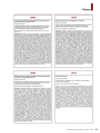 149
Pôsteres
Arq Bras Cardiol: Imagem cardiovasc. 2015;28(2):116-154
35775
Miocardite Recorrente
Imagem Cardiovascular
JULIANA WARLET MACHADO; PAULO ROBERTO SCHVARTZMAN;
SOLANO VINÍCIUS BERGER
HOSPITAL DE CLÍNICAS DE PORTO ALEGRE
Paciente de 23 anos, sexo masculino, sem história prévia de doença
cardíaca. Procurou Serviço de Emergência por dor torácica, apresentando
ECG com supradesnivelamento do segmento ST e elevação de troponina;
submetido a Cineangiocoronariografia de urgência, que mostrou coronárias
epicárdicas livres de lesões obstrutivas. Realizou ecocardiograma que foi
inexpressivo, sendo no decorrer da internação avaliado com ressonância
nuclear magnética Cardíaca (RNM), que demonstrou achados típicos
de miocardite aguda; recebeu tratamento sintomático com alívio da dor,
recebendo alta em uso de Enalapril e Carvedilol. Evoluiu sem sintomas
cardiológicos por alguns anos, até reinternar novamente por dor torácica
com características semelhantes, novamente com supradesnivelamento
do segmento ST ao ECG e troponina elevada; obteve alívio da dor com
tratamento sintomático, sendo repetida RNM Cardíaca que demonstrou
área de fibrose compatível com miocardite prévia, além de nova área
de miocardite aguda, em outra localização. Novamente a evolução foi
favorável, e o paciente recebeu alta em uso das mesmas medicações.
O diagnóstico de miocardite aguda com apresentação inicial sugerindo
infarto agudo do miocárdio é relativamente comum em pacientes jovens;
entretanto, a recorrência de miocardite viral é um evento raro. Neste
trabalho, descrevemos o primeiro caso de miocardite recorrente relatado
no Brasil.
35794
Mega Fístula Coronariana - Do diagnóstico ao Tratamento
Imagem Cardiovascular
FELIPE DE SOUZA COSENTINO; FELIPE FERREIRA CAMPOS; GUSTAVO
FREIRE; JOSE GERALDO ATHAYDE; CESAR AUGUSTO DA SILVA
NASCIMENTO; LUIS CARLOS SIMOES; DANIEL DE SOUZAABREU;
INSTITUTO NACIONAL DE CARDIOLOGIA
Introdução: Fístulas coronarianas (FC) são alterações raras incidindo em
0,002% da população. A maioria são assintomáticas. Em alguns casos suas
consequências na dinâmica cardíaca são devastadores. Esse trabalho tem
objetivo de relatar um caso de mega fistula, sintomática desde a investigação
diagnóstica até o tratamento. Descrição de Caso: Paciente, 50 anos, sem
comorbidades. Iniciou dor precordial típica. Ao exame físico apresentava sopro
contínuo em foco pulmonar e aórtico. Submetido a Cineangiocoronariografia
(CAT) que mostrava alteração coronariana complexa com opacificação de
coronária esquerda única dilatada e roubo coronariano importante. Coronária
direita sem alterações. Investigação complementar evidencia dólico ectasia
do tronco da artéria coronária esquerda, artéria descendente anterior e
principalmente artéria circunflexa que chegava a 3 cm em seu maior diâmetro
comunicando-se com o seio venoso caracterizando FC com shunt esquerdo
- direito. A FC apresentava anatomia complexa que inviabilizava a correção
cirúrgica. Optou-se por abordagem percutânea. Realizado oclusão da
desembocadura da FC no seio venoso com Amplatzer muscular de 14mm
com sucesso. Mantido em anticoagulação. Paciente já apresentava-se
assintomático após procedimento. Submetido a novo CAT após 6 meses do
procedimento: FC se apresentava com fluxo diminuído, múltiplas áreas de
trombose em seu interior. Roubo coronariano menor, evidente pela opacificação
das outras artérias coronárias, que não foram visualizadas no primeiro CAT
Comentário: As FC mais prevalentes são da artéria coronária direita para
câmaras direitas (90%). Consequência direta da FC é o roubo coronariano
por fluxo competitivo levando a isquemia crônica além da sobrecarga de
câmaras cardíacas com hipertrofia ventricular. Em crianças, 80% das FC são
assintomáticas. Nos adultos 66% das FC são sintomáticas sendo os mais
comuns a dispneia, dor torácica e fadiga. O CAT segue como padrão ouro para
o diagnóstico, apesar do ecocardiograma e da angiotomografia de coronárias
possuírem papel importante. A correção endovascular vem ganhando força
com os novos dispositivos. Hoje ela é preconizada por ser mais barata, ter
resultados semelhantes e possuir menor morbidade, permitindo a alta precoce
do paciente. Sendo assim as FC grandes ou sintomáticas devem ser corrigidas,
devendo ter seu tratamento individualizado . Deve ser levado em consideração
a experiência do centro, a anatômia e o desejo do paciente.
35790
Metástases Cardíacas de Melanoma Maligno Avaliadas Pelos Métodos
de Imagem de Ecocardiograma e PET-CT
Imagem Cardiovascular
CARMEN ARLETE FONTANA COSTA; AURÉLIO PACHECO COSTA FILHO;
YAN SCHAEFER TAVARES; IRIS CRISTINA BORGES DA COSTA; JOSÉ
FERNANDO ARRUDA; ADRIANA FERRAZ MARTINS
PREVENCORDIS CLÍNICA MÉDICA (FLORIANÓPOLIS-SC)
Introdução: Metástases cardíacas de melanoma são frequentes e ocorrem
em 64% dos casos de melanomas metastáticos, em séries de autópsias.
Estima-se que apenas 2% dos casos apresentem sintomas, tornando rara
a sua detecção. Quando presentes, indicam pior prognóstico. A avaliação
ecocardiográfica de massas tumorais cardíacas é um desafio diagnóstico,
sendo o PET-CT um método importante no esclarecimento da etiologia.,
conforme é demonstrado neste caso. Relato Do Caso: Paciente feminina,
83 anos, com diagnóstico de HAS de longa data e melanoma maligno há 14
anos. Realizou tratamento cirúrgico das lesões de pele, com recidivas linfáticas
regionais há 5 anos. Recente PET-CT de corpo inteiro com 18F-FDG, revelou
lesões hipermetabólicas disseminadas no subcutâneo, linfonodos mediastinal e
axilar, corda vocal, tireóide, fígado e coração. As lesões cardíacas, associadas
a espessamento adjacente e insinuação cavitária, localizavam-se no ápice do
ventrículo esquerdo (2,5 cm), parede inferior, face direita do septo interatrial
(plano valvar tricúspide) e na base do tronco da artéria pulmonar. Submetida à
ecocardiograma transtorácico para melhor localização das lesões e pesquisa
de complicações mecânicas. Este revelou a presença de massas aderidas
ao segmento apical do septo interventricular (2,5 x 1,0 cm) e no segmento
medial da parede inferior (1,4 x 0,6 cm), ambas projetando-se para a cavidade
do ventrículo esquerdo (VE). Observada outra massa de dimensões menores
no átrio direito, aderida ao segmento ínfero-posterior do septo interatrial. O VE
apresentava discreta hipertrofia do miocárdio, normofunção sistólica e discreta
disfunção diastólica; ao Döppler, discreto refluxo das valvas mitral, aórtica e
tricúspide. Discussão: O melanoma maligno é o câncer que mais produz
metástases cardíacas, as quais ocorrem por disseminação hematogênica. As
manifestações cardíacas incluem sopros, arritmias, distúrbios da condução,
derrame pericárdico e insuficiência cardíaca. Pode ocorrer obstrução às
drenagens venosas ou cavitárias. Neste estadio o tratamento inclui a paliação
dos sintomas e das complicações, além de terapias sistêmicas. A busca ativa e
a combinação de métodos de imagem mostraram-se sinérgicas para a acurácia
diagnóstica das metástases cardíacas.
35908
Invasão da Via de Entrada do Ventrículo Esquerdo por Volumosa Massa de
Carcinoma Pulmonar de Pequenas Células
Imagem Cardiovascular
JACKSON PEREIRA DA FONSECA; ORLANDO CAMPOS FILHO; FREDERICO
JOSÉ MANCUSO; MANUELADAN GIL; MARIAAPARECIDA DE GOUVEA;
CLÁUDIO HENRIQUE FISCHER; ALFREDO AUGUSTO EYER RODRIGUES;
PAULO CÉSAR BASTOS VIEIRA; MILENATENÓRIO CEREZOLI
ESCOLA PAULISTA DE MEDICINA DA UNIVERSIDADE FEDERAL DE
SÃO PAULO
Introdução: Apresentamos um caso no qual observou – se, pelo ecocardiograma
transtorácico (ETT), volumosa massa em via de entrada do ventrículo esquerdo, com
efeito obliterativo, produzindo instabilidade hemodinâmica. Relato do caso: Homem
de 64 anos, tabagista ativo 60 maços/ano, com tosse seca, dispneia progressiva e
perda ponderal de 20 Kg em 5 meses. Iniciou propedêutica com RX de tórax, que
evidenciou consolidação perihilar direita, tratada como pneumonia por 3 episódios.
Em outubro passado, tomografia computadorizada de tórax com contraste, confirmou
massa perihilar direita, com invasão de átrio e veias pulmonares esquerdas.
Realizado broncoscopia com biópsia transbrônquica, evidenciando infiltrado celular
atípico em mucosa respiratória e imuno-histoquímica com anticorpos, apresentando
aspecto característico de carcinoma neuroendócrino de pequenas células. A onco-
pneumologia, completou estadiamento, considerando-a como doença extensa e
indicado quimioterapia (QT). Entretanto, pouco tempo depois, foi levado a pronto-
socorro em insuficiência respiratória aguda e necessidade de intubação orotraqueal.
Admitido em unidade de terapia intensiva com francos sinais de choque, sendo
iniciado protocolo para choque séptico. Solicitado ETT, para avaliação morfofuncional,
bem como repercussões hemodinâmicas dessas lesões. Notamos volumosa massa,
medindo 12 cm x 13 cm, de contornos, relativamente, bem definidos, invadindo,
por contiguidade, o átrio esquerdo e regiões vizinhas extracardíacas, comprimindo
as veias pulmonares e obliterando grande volume do átrio esquerdo. Átrio direito
com dimensão aumentada em grau moderado, septo interventricular paradoxal,
pressão sistólica pulmonar estimada em 57 mm Hg e derrame pericárdico leve;
Veia cava inferior, medindo 20 mm, com variação respiratória reduzida. Fração de
ejeção do ventrículo esquerdo deprimida em grau leve, com função do ventrículo
direito preservada. Comentários: Os tumores (TU) malignos primários do coração
são muito menos comuns (0,02%) do que tumores metastáticos ao coração. Os
TU podem enviar metástases ao coração via hematogênica, linfática e à distância
por influência neuroendócrina ou por extensão direta. Os TU de pulmão invadem
o coração, habitualmente, por extensão direta, sendo a efusão pericárdica achado
comum. Nesse caso, a enorme massa, colaborando com o colapso circulatório do
paciente, atingiu o coração por contiguidade e pelas veias pulmonares.
 