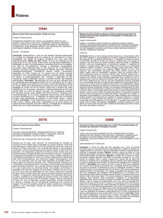 150
Pôsteres
Arq Bras Cardiol: Imagem cardiovasc. 2015;28(2):116-154
35800
O escore de Cálcio e sua Associação com o Perfil Clínico-Epidemiológico de
Pacientes que Realizaram Tomografia Coronária
Imagem Cardiovascular
JOÃO LUIZ DE ALENCAR ARARIPE FALCÃO; SANDRA NÍVEA DOS REIS
SARAIVA FALCÃO; RAQUEL PAIVA PORTUGAL; EMANUELE TAVARES SALES
DE ARAUJO; VICTOR GURGEL FREIRE NOGUEIRA; CYRO MAGALHÃES
FERREIRA; CAROLINA DORNELLAS COSTA LIMA; JOSÉ ROSEMBERG COSTA
LIMA FILHO
UNIVERSIDADE DE FORTALEZA
Introdução: O escore de cálcio tem sido associado com o risco de eventos
coronários futuros a nível populacional e pode influenciar a análise de imagens de
angiotomografia de coronárias. O grau de calcificação coronária é bastante variável
conforme a população estudada. Objetivo: Estudar o escore de cálcio (EC) dos
pacientes que realizam exames em nosso meio e a associação entre o EC e o perfil
clínico-epidemiológico dos pacientes. Métodos: Consiste em um estudo de coorte
transversal, incluindo pacientes submetidos a tomografia coronária em um centro
privado de Fortaleza. Após o exame, computou-se o escore total de cálcio dos
indivíduos e avaliaram-se as correlações entre as variáveis clinico-epidemiológicas
e o grau de calcificação das coronárias. Os dados foram analisados com o programa
SPSS 21. Resultados: De novembro de 2013 a maio de 2014 foram realizados
231 exames de tomografia de coronárias com o tomógrafo Siemens Somaton 64,
nos quais foi possível a quantificação do grau de calcificação coronária. A idade
média foi de 58 ± 9 anos (oscilando entre 21 e 87 anos) e 46% homens. Maioria dos
pacientes (55,8%) era sintomática. Com relação à prevalência de fatores de risco:
59% eram hipertensos, 20% diabéticos, 49% dislipidêmicos, 31% fumantes e 61%
apresentavam história familiar de doença arterial coronária. O escore de cálcio variou
entre 0 e 2825, tendo como média 111,9 e como mediana 0,2 (valores em unidades
Agatston). Sexo masculino, idade, hipertensão e tabagismo se correlacionaram
significativamente com EC maiores em análise univariadas. Em análise multivariada,
apenas o sexo e a idade se correlacionaram com o EC. Entre os pacientes com
menos de 40 anos, 82,3% tinham EC igual a 0. A prevalência do EC zero declinou
entre a 4ª e a 6ª décadas de vida, sendo observado em apenas 5,1% da população
com mais de 70 anos. Mulheres apresentaram menor grau de calcificação coronária
com média de EC de 53,3, em relação aos homens que apresentaram média de EC
de 188,3. Quando analisamos o EC, conforme sexo e faixa etária, verificamos que
o grau de calcificação de mulheres na faixa etária de 60 a 70 anos corresponde ao
grau de calcificação de homens na faixa etária de 40 a 50 anos. Conclusão: Diante
dos dados apresentados, concluímos que a maioria dos pacientes apresentam
baixo grau de calcificação coronária. A idade e o sexo se mantem como principais
determinantes do grau de calcificação coronária na população estudada.
35787
Múltiplas Embolias Periféricas Maciças de Mixoma Atrial Esquerdo Rôto Pós
Trauma Torácico Fechado: Diagnóstico Ecocardiográfico e Comparação com
Achados Cirúrgicos
Imagem Cardiovascular
DANIELE CONTRERA GOMES FRANÇOSO; MARIANA SOARES CAMPOS
FRANÇA; ANNA KAROLINNE BARROS FERREIRA LEITE; MARIANA FERNANDES
NASCIMENTO MENDES; RICARDO AUGUSTO CASTRO LUSTOSA NOGUEIRA;
VICTOR FIRMANI DE OLIVEIRA; CAIO CESAR JORGE MEDEIROS; MARCOS
VALÉRIO COIMBRA DE RESENDE
HOSPITAL
Introdução: Mixoma é o tumor cardíaco primário mais comum, correspondendo a 50%
dos casos benignos. É mais prevalente em mulheres, localiza-se principalmente no
átrio esquerdo (AE), geralmente assintomáticos e o diagnóstico é achado de exame.
A embolização acomete de 20-29% dos casos em qualquer tempo da evolução da
doença e, nos raros casos de embolia traumática, esses são frontais. O diagnóstico
primário é feito pelo ecocardiograma ou ressonância magnética. O tratamento de
escolha é a exerese cirúrgica. Não há na literatura nenhum relato com embolizações
periféricas múltiplas envolvendo membros inferiores, orgãos abdominais, sistema
nervoso central e coronárias como relatamos. Relato: Paciente, 43 anos, sexo
masculino, sem comorbidades, apresentou após trauma torácico durante jogo de
futebol, quadro súbito de hemiparesia à esquerda, desvio de comissura labial e
sinais insuficiência arterial de membros inferiores (MI). Também evidenciou-se o
acometimento hepático, renal e coronariano. O ecocardiograma transtorácico mostrou
massa em AE, inserida no septo interatrial multilobulada, móvel, medindo 5,7x3,4 cm,
passando para o ventrículo esquerdo na diástole o que causava discreta obstrução ao
fluxo mitral. Observou-se que uma de suas faces apresentava contornos irregulares
com movimentação diferente da massa principal, sugestivos de fragmentação que em
conjunto com a clínica, pode-se caracterizar mixoma roto. O ecocradiograma mostrava
ainda presença de disfunção miocárdica com hipocinesia acentuada em parede lateral,
segerindo eventual embolização coronária. Na tomografia computadorizada de crânio
evidenciou área de hipoatenuação compatível com isquemia na região frontotemporal
e insular à direita. O US doppler arterial de MI mostrou à direita a ausência de fluxo
arterial no terço proximal e médio da artéria tibial posterior e à esquerda a ausência
de fluxo arterial em segmentos da artéria tibial anterior, compatível com oclusões. O
diagnóstico ecocardiográfico foi comprovado pelo análise histológica após retirada do
material embólico por trombectomia de urgência de membros inferiores. O paciente
foi submetido a cirurgia cardíaca para exerese do mixoma, realizada com sucesso,
comprovado pelo ecocardiograma no pós operatório. O paciente, após melhora do
quadro clínico, recebeu alta hospitalar. Conclusão: O paciente representa um caso
atípico de mixoma atrial esquerdo pelas múltiplas embolizações após trauma torácico
leve, ainda não relatado na literatura.
35776
Necrose Caseosa do Anel Mitral
Imagem Cardiovascular
SOLANO VINÍCIUS BERGER; TANARA MARTINS DE FREITAS;
ANTONIO FERNANDO FURLAN PINOTTI; ORLANDO CARLOS
BELMONTE WENDER; FELIPE SOARES TORRES
HOSPITAL DE CLÍNICAS DE PORTO ALEGRE
Paciente de 76 anos, sexo feminino, foi encaminhada ao Hospital de
Clínicas de Porto Alegre para a realização de cirurgia cardíaca. Havia sido
internada alguns meses antes em UTI de hospital do interior por quadro de
bloqueio AV total sintomático, com reversão espontânea e alta hospitalar;
na ocasião, realizou ecocardiograma que mostrou massa no interior do átrio
esquerdo, com diagnóstico presuntivo de Mixoma Atrial, motivo pelo qual
foi encaminhada a hospital terciário para tratamento cirúrgico. Submetida à
Cineangiocoronariografia pré-operatória que mostrou imagem sugestiva de
calcificação arredondada no interior do coração, optando-se por reavaliação
com novo Ecocardiograma, que evidenciou imagem hiperecogênica, com
2,7 cm de extensão, junto ao anel mitral adjacente às paredes inferior e
ínfero-lateral do ventrículo esquerdo (VE). Complementada avaliação com
Tomografia Computadorizada com Contraste, que demonstrou que a referida
lesão estendia-se também até a porção basal da parede ínfero-lateral do
VE, sem invadir átrios ou ventrículo direito. Tais achados confirmaram o
diagnóstico de Necrose Caseosa do Anel Mitral, entidade rara que ocorre
em 2,5% dos casos de calcificação do anel mitral e costuma ter evolução
benigna, sendo na maior parte das vezes uma achado casual de exames de
imagem. O diagnóstico diferencial geralmente inclui abscesso perivalvular
ou tumor, e baseia-se na combinação de achados clínicos e de imagem. Na
grande maioria dos casos não há indicação cirúrgica, ficando esta restrita
a casos em que há disfunção valvular significativa, eventos embólicos
ou quando a etiologia não for devidamente esclarecida com exames de
imagem. No caso em questão a paciente recebeu implante de marcapasso
definitivo, sem intervenção cirúrgica da lesão intra-cardíaca, e evoluiu
favoravelmente.
35944
Mixoma Atrial Hipervascularizado. Relato de Caso
Imagem Cardiovascular
FERNANDO ROBERTO DE FAZZIO; ALEXANDRE HIDEO KAJITA;
BRUNO LUIGI ROCHA FAILLACE; FERNANDO MATHEUS; MARCOS
DANILLO PEIXOTO OLIVEIRA; WELINGSON VANUCCI NEGREIROS
GUIMARÃES; JOSÉ MARIANI JUNIOR; LUIZ JUNYA KAJITA; EXPEDITO
EUSTAQUIO RIBEIRO; PEDRO ALVES LEMOS
INCOR - HCFMUSP
Introdução: Apresentamos o caso de uma paciente internada eletivamente
em unidade de cardiologia geral com queixa de dor precordial há 5 meses.
Investigação por método de imagem compatível com tumor intra atrial
hipervascularizado. Relato de Caso: Mulher, 40 anos, em avaliação por dor
torácica tipo B há cinco meses. Exame físico sem alterações significativas e
Radiografia do tórax, Eletrocardiograma e Laboratorial dentro da normalidade.
Por meio do Ecocardiograma, incluindo a abordagem transesofágica,
encontrado lesão expansiva séssil no átrio esquerdo, de 33 milímetros de
diâmetro. Aventada a hipótese diagnóstica de Mixoma Atrial (MA). Solicitada
cineangiocoronariografia, excluindo-se doença arterial coronariana,e
observado um tumor irrigado por um grande ramo da artéria coronária
direita(ACD) com neovascularização marcante, procedida excisão completa
do mesmo. O anatomopatológico (AP), confirmou o diagnóstico de MA,
notando-se intensa proliferação vascular. A paciente recebeu alta hospitalar
assintomática. Discussão: Vascularização do tumor de grau suficiente para
ser visualizada pela arteriografia coronária (AC) é considerada rara em casos
de MA. A irrigação se faz pela ACD e em menor número pela artéria circunflexa
ou ambas, sendo que o fornecimento de sangue do tumor pode alterar a sua
estratégia de cirurgia. No AP de mixoma, vasos finos e lineares são vistos
interligar-se com os espaços vasculares. A hipervascularização do MA pode
causar efeito de roubo de sangue coronário com consequente isquemia
do miocárdio; poucos casos ilustram esta clínica incomum. Situações como
neovascularização de um trombo organizado pode produzir uma aparência
um tanto semelhante na AC. O tratamento de escolha para MA é a remoção
cirúrgica, pela possibilidade de embolias ou morte súbita, sendo a mesma
curativa. Conclusão: O MA apresenta-se como o tumor cardíaco primário
mais comum, embora neste caso, manifestando-se de forma atípica por
intensa neovascularização. Este fato estimula a investigação de diagnósticos
diferenciais com revisão da literatura e atualização do assunto.
 