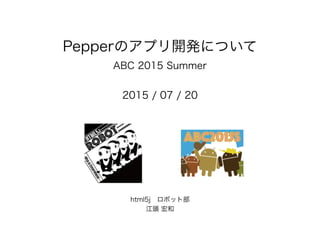 Pepperのアプリ開発について
ABC 2015 Summer
2015 / 07 / 20
html5j ロボット部 
江頭 宏和
 