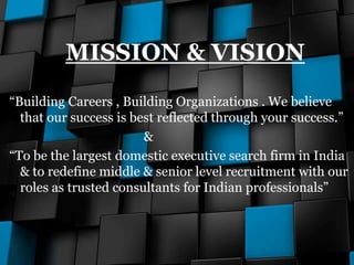 “Building Careers , Building Organizations . We believe
that our success is best reflected through your success.”
&
“To be the largest domestic executive search firm in India
& to redefine middle & senior level recruitment with our
roles as trusted consultants for Indian professionals”
MISSION & VISION
 
