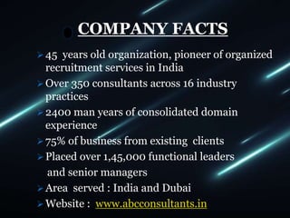 COMPANY FACTS
45 years old organization, pioneer of organized
recruitment services in India
Over 350 consultants across 16 industry
practices
2400 man years of consolidated domain
experience
75% of business from existing clients
Placed over 1,45,000 functional leaders
and senior managers
Area served : India and Dubai
Website : www.abcconsultants.in
 