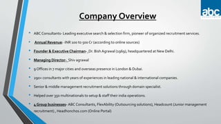Company Overview
• ABC Consultants- Leading executive search & selection firm, pioneer of organized recruitment services.
• Annual Revenue: -INR 100 to 500 Cr (according to online sources)
• Founder & Executive Chairman- Dr. Bish Agrawal (1969), headquartered at New Delhi.
• Managing Director- Shiv agrawal
• 9 Offices in 7 major cities and overseas presence in London & Dubai.
• 290+ consultants with years of experiences in leading national & international companies.
• Senior & middle management recruitment solutions through domain specialist.
• Helped over 350 multinationals to setup & staff their india operations.
• 4 Group businesses- ABC Consultants, FlexAbility (Outsourcing solutions), Headcount (Junior management
recruitment) , Headhonchos.com (Online Portal)
 