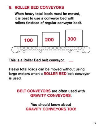 8. ROLLER BED CONVEYORS
   When heavy total loads must be moved,
   it is best to use a conveyor bed with
   rollers (instead of regular conveyor bed).



         100          200            300



This is a Roller Bed belt conveyor

Heavy total loads can be moved without using
large motors when a ROLLER BED belt conveyor
is used.


     BELT CONVEYORS are often used with
           GRAVITY CONVEYORS.

            You should know about
          GRAVITY CONVEYORS TOO!


                                                23
 