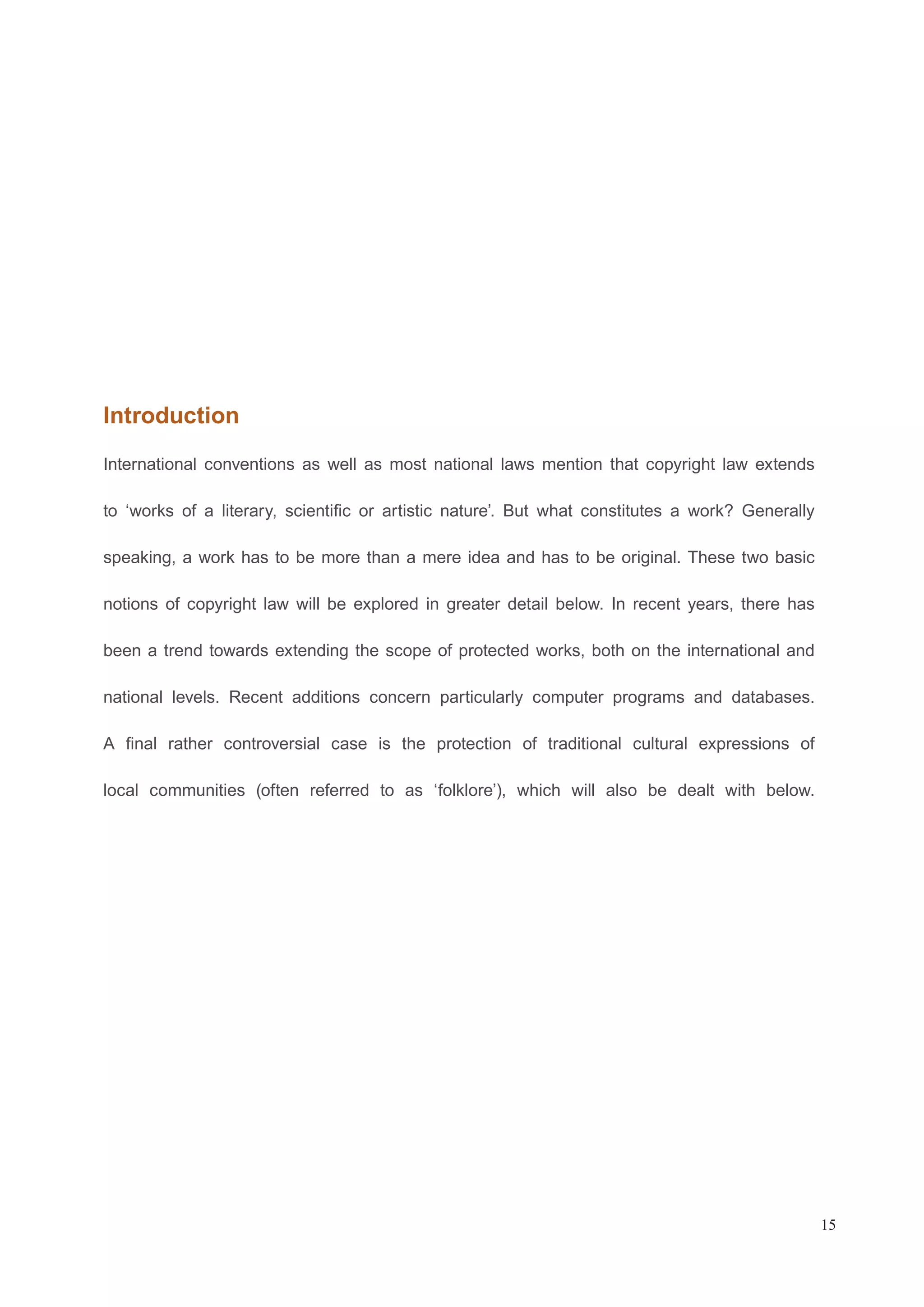 Introduction 
International conventions as well as most national laws mention that copyright law extends 
to ‘works of a literary, scientific or artistic nature’. But what constitutes a work? Generally 
speaking, a work has to be more than a mere idea and has to be original. These two basic 
notions of copyright law will be explored in greater detail below. In recent years, there has 
been a trend towards extending the scope of protected works, both on the international and 
national levels. Recent additions concern particularly computer programs and databases. 
A final rather controversial case is the protection of traditional cultural expressions of 
local communities (often referred to as ‘folklore’), which will also be dealt with below. 
15 
 
