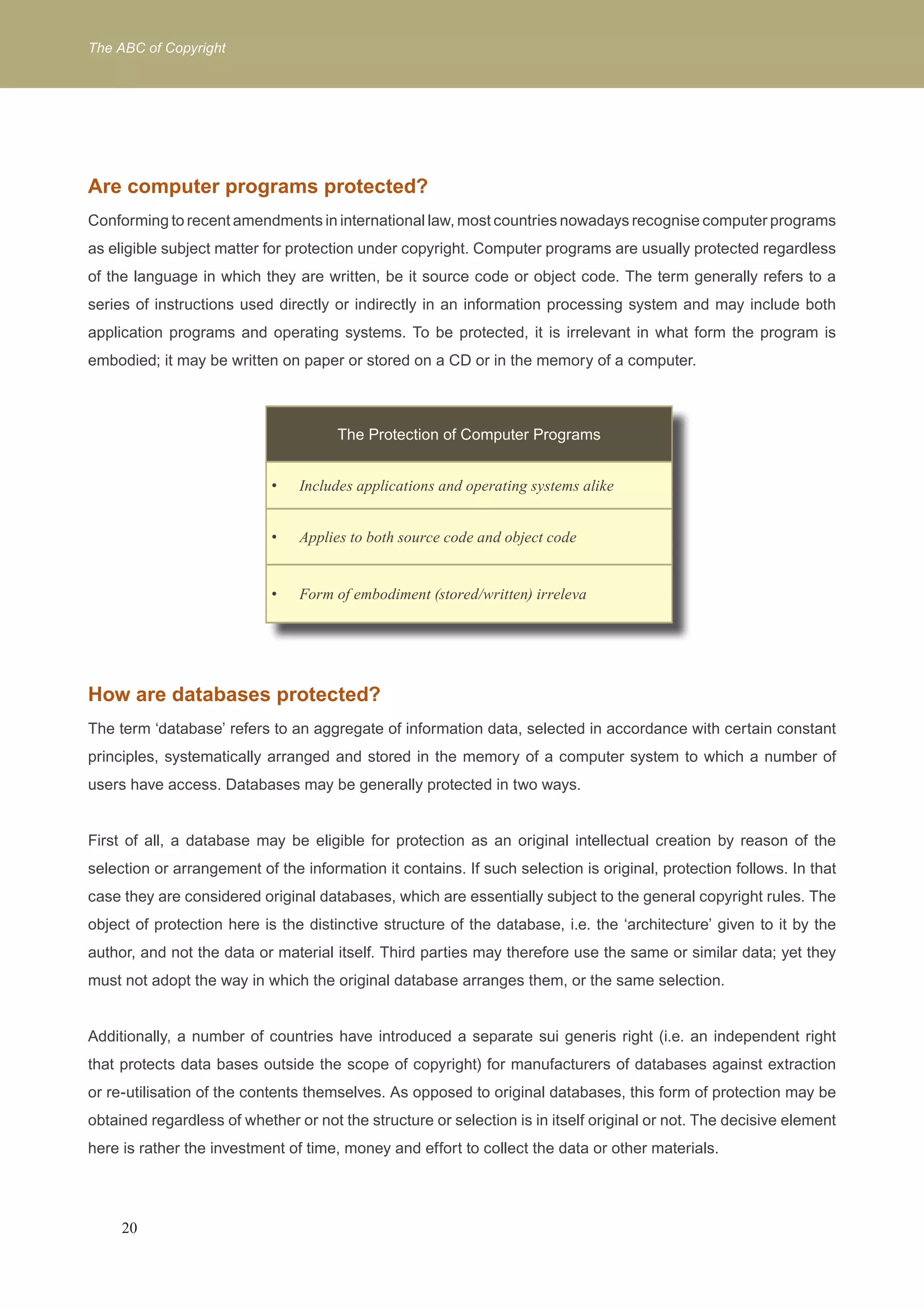 The ABC of Copyright 
Are computer programs protected? 
Conforming to recent amendments in international law, most countries nowadays recognise computer programs 
as eligible subject matter for protection under copyright. Computer programs are usually protected regardless 
of the language in which they are written, be it source code or object code. The term generally refers to a 
series of instructions used directly or indirectly in an information processing system and may include both 
application programs and operating systems. To be protected, it is irrelevant in what form the program is 
embodied; it may be written on paper or stored on a CD or in the memory of a computer. 
The Protection of Computer Programs 
Includes applications and o • perating systems alike 
• Applies to both source code and object code 
• Form of embodiment (stored/written) irreleva 
How are databases protected? 
The term ‘database’ refers to an aggregate of information data, selected in accordance with certain constant 
principles, systematically arranged and stored in the memory of a computer system to which a number of 
users have access. Databases may be generally protected in two ways. 
First of all, a database may be eligible for protection as an original intellectual creation by reason of the 
selection or arrangement of the information it contains. If such selection is original, protection follows. In that 
case they are considered original databases, which are essentially subject to the general copyright rules. The 
object of protection here is the distinctive structure of the database, i.e. the ‘architecture’ given to it by the 
author, and not the data or material itself. Third parties may therefore use the same or similar data; yet they 
must not adopt the way in which the original database arranges them, or the same selection. 
Additionally, a number of countries have introduced a separate sui generis right (i.e. an independent right 
that protects data bases outside the scope of copyright) for manufacturers of databases against extraction 
or re-utilisation of the contents themselves. As opposed to original databases, this form of protection may be 
obtained regardless of whether or not the structure or selection is in itself original or not. The decisive element 
here is rather the investment of time, money and effort to collect the data or other materials. 
20 
 