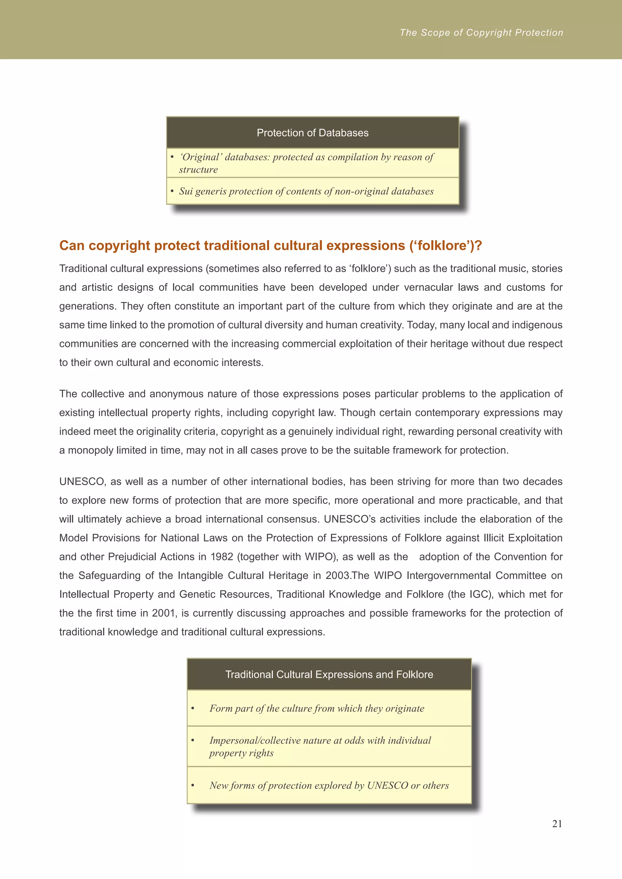 The Scope of Copyright Protection 
Protection of Databases 
• ‘Original’ databases: protected as compilation by reason of 
structure 
• Sui generis protection of contents of non-original databases 
Can copyright protect traditional cultural expressions (‘folklore’)? 
Traditional cultural expressions (sometimes also referred to as ‘folklore’) such as the traditional music, stories 
and artistic designs of local communities have been developed under vernacular laws and customs for 
generations. They often constitute an important part of the culture from which they originate and are at the 
same time linked to the promotion of cultural diversity and human creativity. Today, many local and indigenous 
communities are concerned with the increasing commercial exploitation of their heritage without due respect 
to their own cultural and economic interests. 
The collective and anonymous nature of those expressions poses particular problems to the application of 
existing intellectual property rights, including copyright law. Though certain contemporary expressions may 
indeed meet the originality criteria, copyright as a genuinely individual right, rewarding personal creativity with 
a monopoly limited in time, may not in all cases prove to be the suitable framework for protection. 
UNESCO, as well as a number of other international bodies, has been striving for more than two decades 
to explore new forms of protection that are more specific, more operational and more practicable, and that 
will ultimately achieve a broad international consensus. UNESCO’s activities include the elaboration of the 
Model Provisions for National Laws on the Protection of Expressions of Folklore against Illicit Exploitation 
and other Prejudicial Actions in 1982 (together with WIPO), as well as the adoption of the Convention for 
the Safeguarding of the Intangible Cultural Heritage in 2003.The WIPO Intergovernmental Committee on 
Intellectual Property and Genetic Resources, Traditional Knowledge and Folklore (the IGC), which met for 
the the first time in 2001, is currently discussing approaches and possible frameworks for the protection of 
traditional knowledge and traditional cultural expressions. 
21 
Traditional Cultural Expressions and Folklore 
Form part of the culture f • rom which they originate 
• Impersonal/collective nature at odds with individual 
property rights 
• New forms of protection explored by UNESCO or others 
 