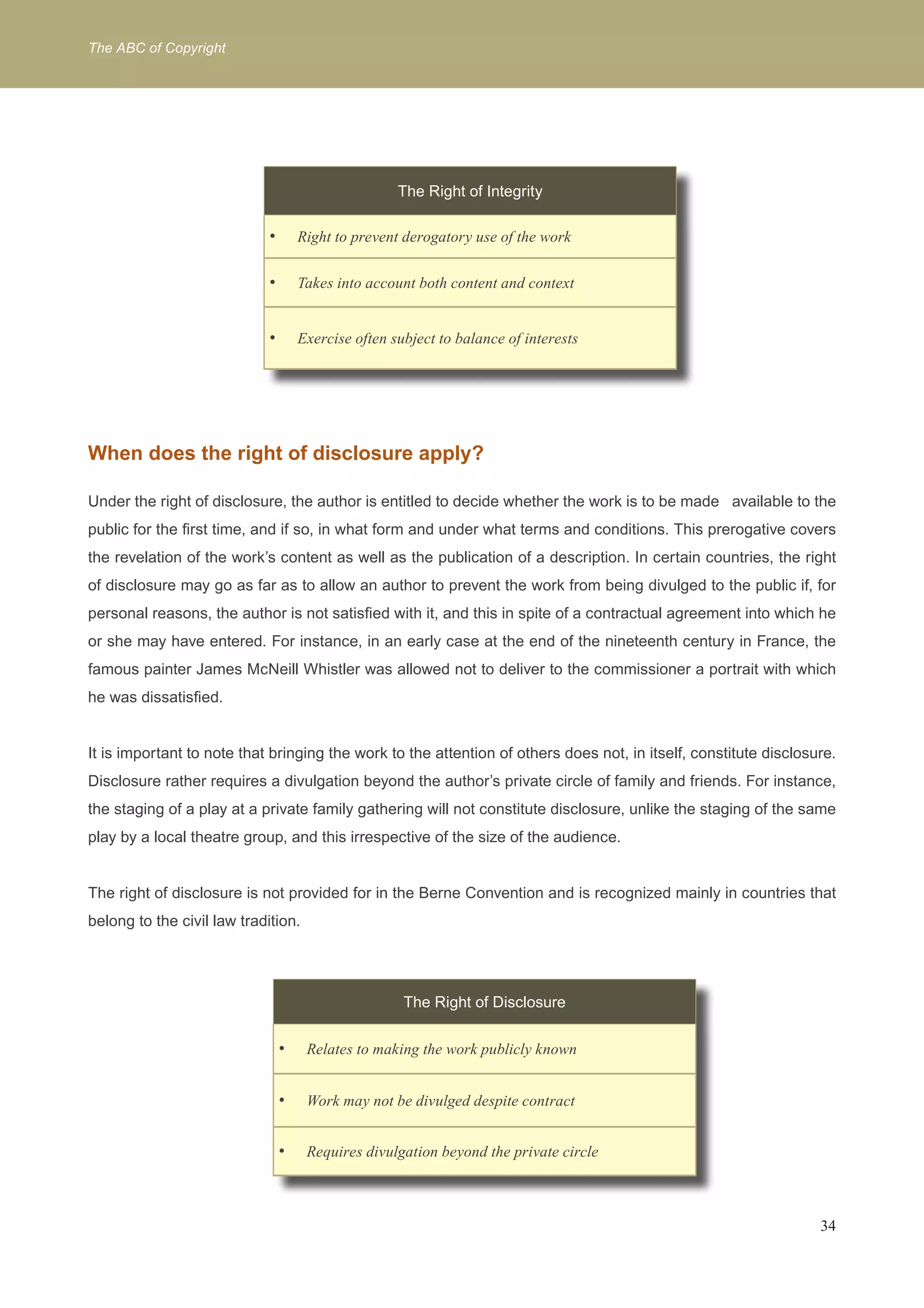 The ABC of Copyright 
34 
The Right of Integrity 
Right to prevent d • erogatory use of the work 
• Takes into account both content and context 
• Exercise often subject to balance of interests 
When does the right of disclosure apply? 
Under the right of disclosure, the author is entitled to decide whether the work is to be made available to the 
public for the first time, and if so, in what form and under what terms and conditions. This prerogative covers 
the revelation of the work’s content as well as the publication of a description. In certain countries, the right 
of disclosure may go as far as to allow an author to prevent the work from being divulged to the public if, for 
personal reasons, the author is not satisfied with it, and this in spite of a contractual agreement into which he 
or she may have entered. For instance, in an early case at the end of the nineteenth century in France, the 
famous painter James McNeill Whistler was allowed not to deliver to the commissioner a portrait with which 
he was dissatisfied. 
It is important to note that bringing the work to the attention of others does not, in itself, constitute disclosure. 
Disclosure rather requires a divulgation beyond the author’s private circle of family and friends. For instance, 
the staging of a play at a private family gathering will not constitute disclosure, unlike the staging of the same 
play by a local theatre group, and this irrespective of the size of the audience. 
The right of disclosure is not provided for in the Berne Convention and is recognized mainly in countries that 
belong to the civil law tradition. 
The Right of Disclosure 
• Relates to making the work publicly known 
• Work may not be divulged despite contract 
• Requires divulgation beyond the private circle 
 