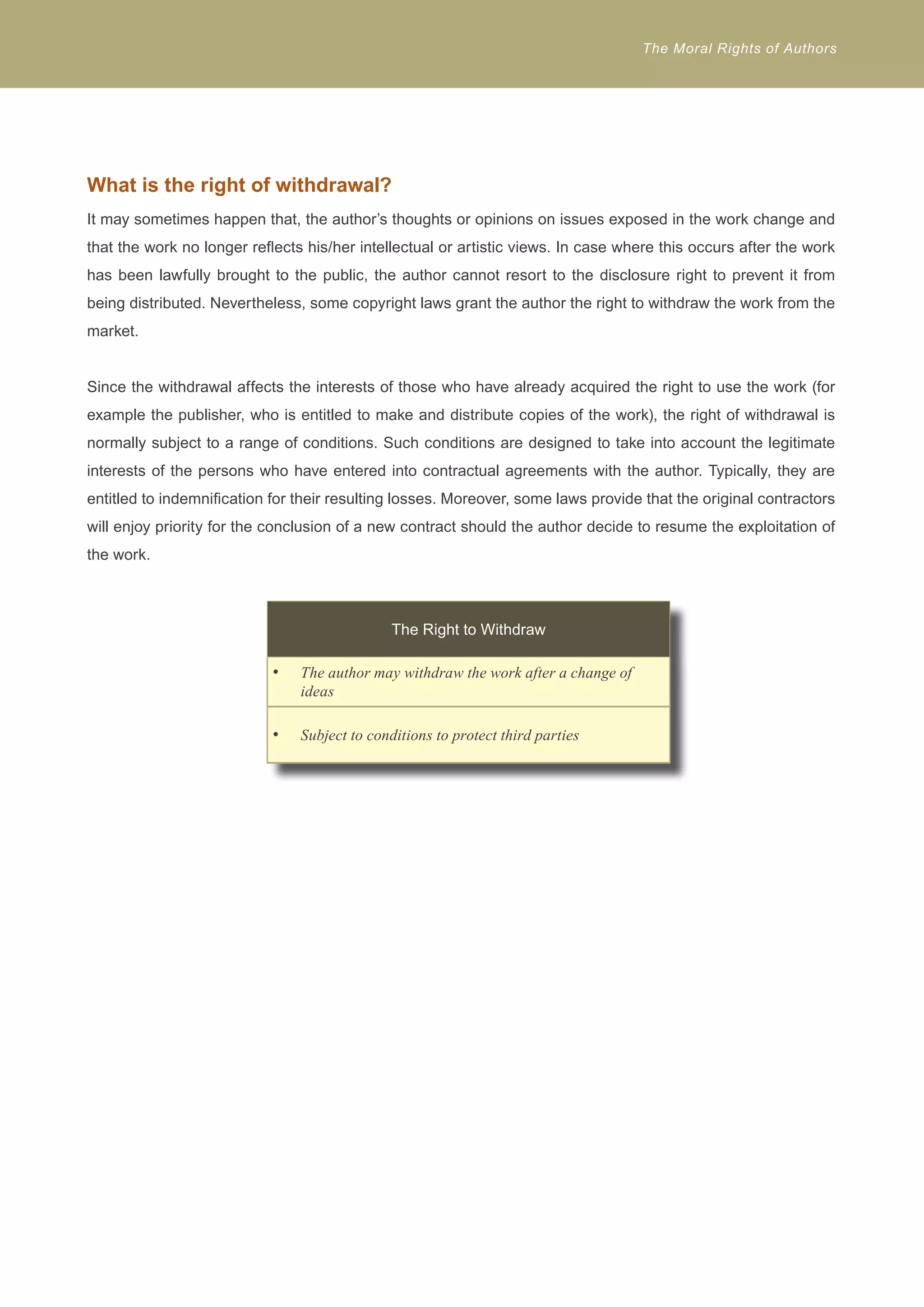 The Moral Rights of Authors 
What is the right of withdrawal? 
It may sometimes happen that, the author’s thoughts or opinions on issues exposed in the work change and 
that the work no longer reflects his/her intellectual or artistic views. In case where this occurs after the work 
has been lawfully brought to the public, the author cannot resort to the disclosure right to prevent it from 
being distributed. Nevertheless, some copyright laws grant the author the right to withdraw the work from the 
market. 
Since the withdrawal affects the interests of those who have already acquired the right to use the work (for 
example the publisher, who is entitled to make and distribute copies of the work), the right of withdrawal is 
normally subject to a range of conditions. Such conditions are designed to take into account the legitimate 
interests of the persons who have entered into contractual agreements with the author. Typically, they are 
entitled to indemnification for their resulting losses. Moreover, some laws provide that the original contractors 
will enjoy priority for the conclusion of a new contract should the author decide to resume the exploitation of 
the work. 
The Right to Withdraw 
The author may withdraw t • he work after a change of 
ideas 
• Subject to conditions to protect third parties 
 