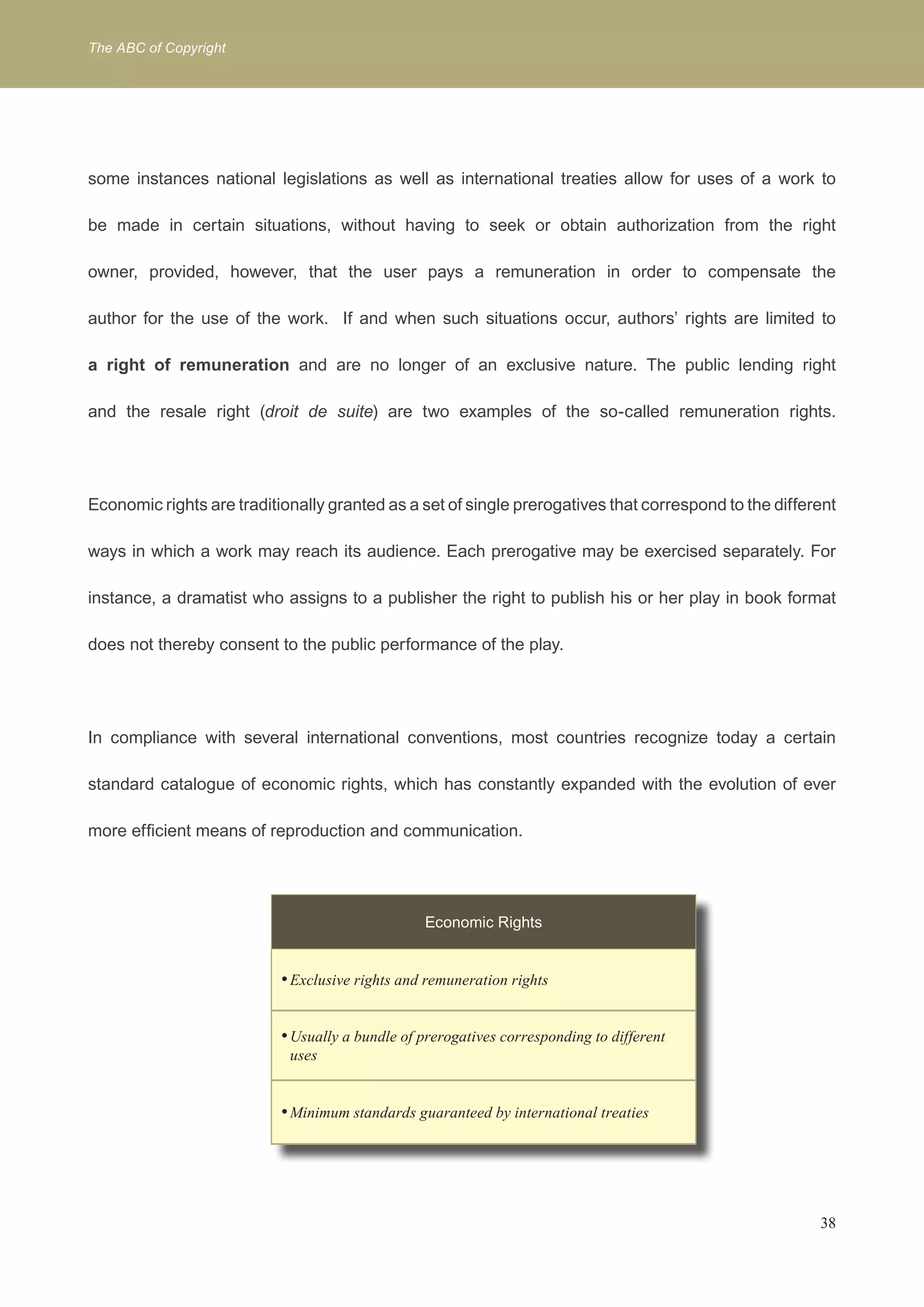 The ABC of Copyright 
some instances national legislations as well as international treaties allow for uses of a work to 
be made in certain situations, without having to seek or obtain authorization from the right 
owner, provided, however, that the user pays a remuneration in order to compensate the 
author for the use of the work. If and when such situations occur, authors’ rights are limited to 
a right of remuneration and are no longer of an exclusive nature. The public lending right 
and the resale right (droit de suite) are two examples of the so-called remuneration rights. 
Economic rights are traditionally granted as a set of single prerogatives that correspond to the different 
ways in which a work may reach its audience. Each prerogative may be exercised separately. For 
instance, a dramatist who assigns to a publisher the right to publish his or her play in book format 
38 
does not thereby consent to the public performance of the play. 
In compliance with several international conventions, most countries recognize today a certain 
standard catalogue of economic rights, which has constantly expanded with the evolution of ever 
more efficient means of reproduction and communication. 
Economic Rights 
Exclusive rights a • nd remuneration rights 
• Usually a bundle of prerogatives corresponding to different 
uses 
• Minimum standards guaranteed by international treaties 
 