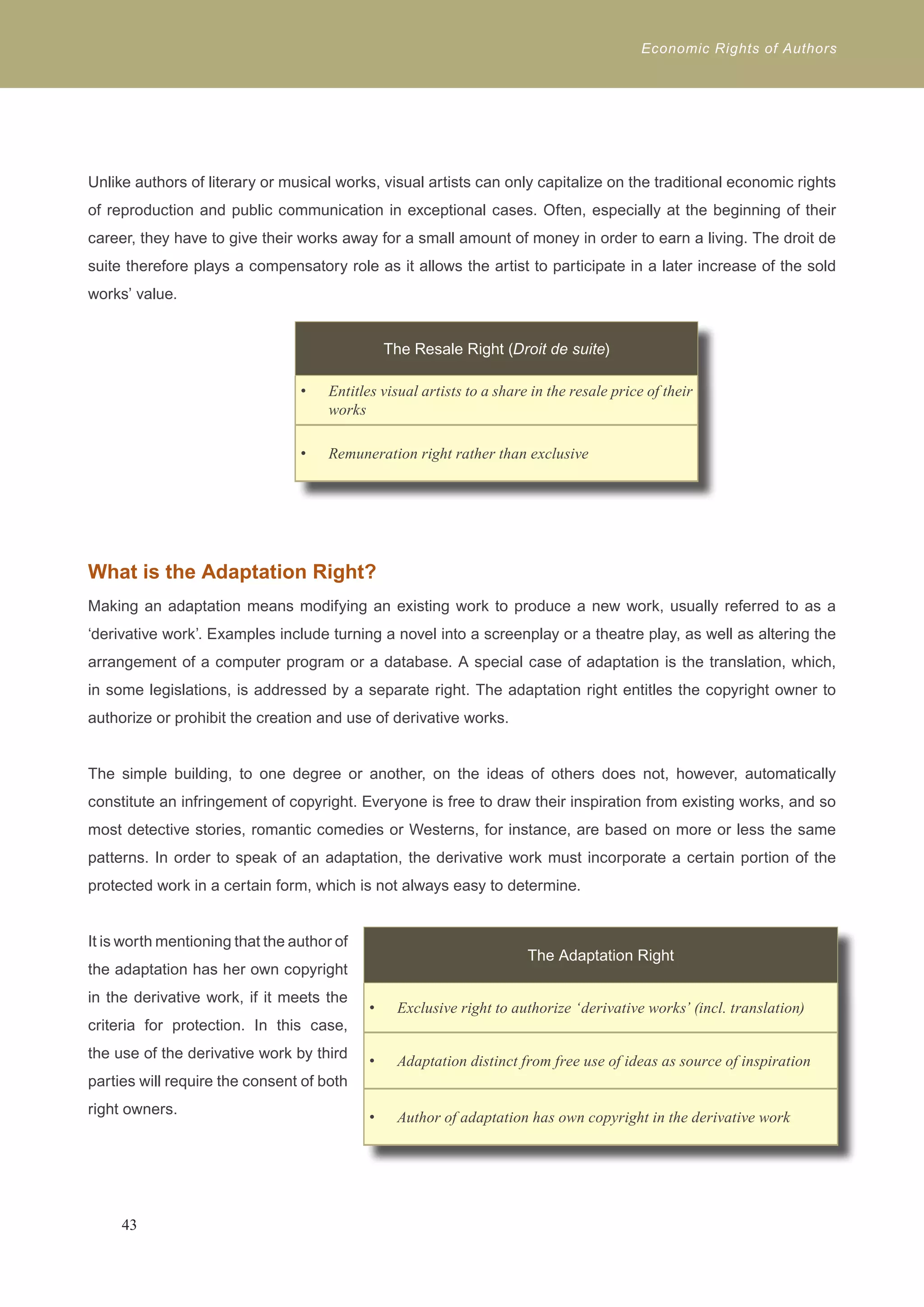 Economic Rights of Authors 
Unlike authors of literary or musical works, visual artists can only capitalize on the traditional economic rights 
of reproduction and public communication in exceptional cases. Often, especially at the beginning of their 
career, they have to give their works away for a small amount of money in order to earn a living. The droit de 
suite therefore plays a compensatory role as it allows the artist to participate in a later increase of the sold 
works’ value. 
What is the Adaptation Right? 
Making an adaptation means modifying an existing work to produce a new work, usually referred to as a 
‘derivative work’. Examples include turning a novel into a screenplay or a theatre play, as well as altering the 
arrangement of a computer program or a database. A special case of adaptation is the translation, which, 
in some legislations, is addressed by a separate right. The adaptation right entitles the copyright owner to 
authorize or prohibit the creation and use of derivative works. 
The simple building, to one degree or another, on the ideas of others does not, however, automatically 
constitute an infringement of copyright. Everyone is free to draw their inspiration from existing works, and so 
most detective stories, romantic comedies or Westerns, for instance, are based on more or less the same 
patterns. In order to speak of an adaptation, the derivative work must incorporate a certain portion of the 
protected work in a certain form, which is not always easy to determine. 
It is worth mentioning that the author of 
the adaptation has her own copyright 
in the derivative work, if it meets the 
criteria for protection. In this case, 
the use of the derivative work by third 
parties will require the consent of both 
right owners. 
43 
The Resale Right (Droit de suite) 
Entitles visual artists to a share in the • resale price of their 
works 
• Remuneration right rather than exclusive 
The Adaptation Right 
• Exclusive right to authorize ‘derivative works’ (incl. translation) 
• Adaptation distinct from free use of ideas as source of inspiration 
• Author of adaptation has own copyright in the derivative work 
 