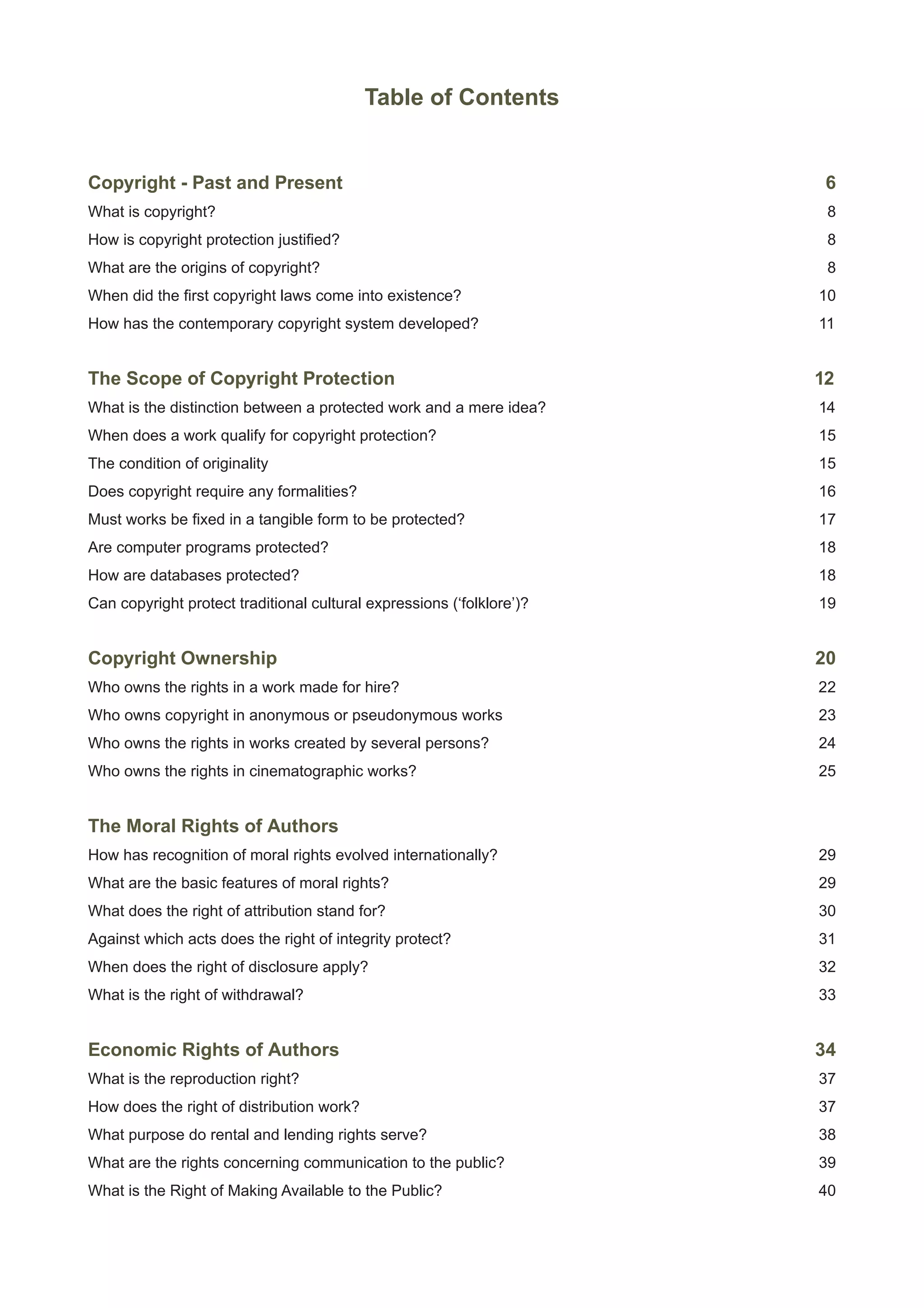 Table of Contents 
Copyright - Past and Present 6 
What is copyright? 8 
How is copyright protection justified? 8 
What are the origins of copyright? 8 
When did the first copyright laws come into existence? 10 
How has the contemporary copyright system developed? 11 
The Scope of Copyright Protection 12 
What is the distinction between a protected work and a mere idea? 14 
When does a work qualify for copyright protection? 15 
The condition of originality 15 
Does copyright require any formalities? 16 
Must works be fixed in a tangible form to be protected? 17 
Are computer programs protected? 18 
How are databases protected? 18 
Can copyright protect traditional cultural expressions (‘folklore’)? 19 
Copyright Ownership 20 
Who owns the rights in a work made for hire? 22 
Who owns copyright in anonymous or pseudonymous works 23 
Who owns the rights in works created by several persons? 24 
Who owns the rights in cinematographic works? 25 
The Moral Rights of Authors 
How has recognition of moral rights evolved internationally? 29 
What are the basic features of moral rights? 29 
What does the right of attribution stand for? 30 
Against which acts does the right of integrity protect? 31 
When does the right of disclosure apply? 32 
What is the right of withdrawal? 33 
Economic Rights of Authors 34 
What is the reproduction right? 37 
How does the right of distribution work? 37 
What purpose do rental and lending rights serve? 38 
What are the rights concerning communication to the public? 39 
What is the Right of Making Available to the Public? 40 
 