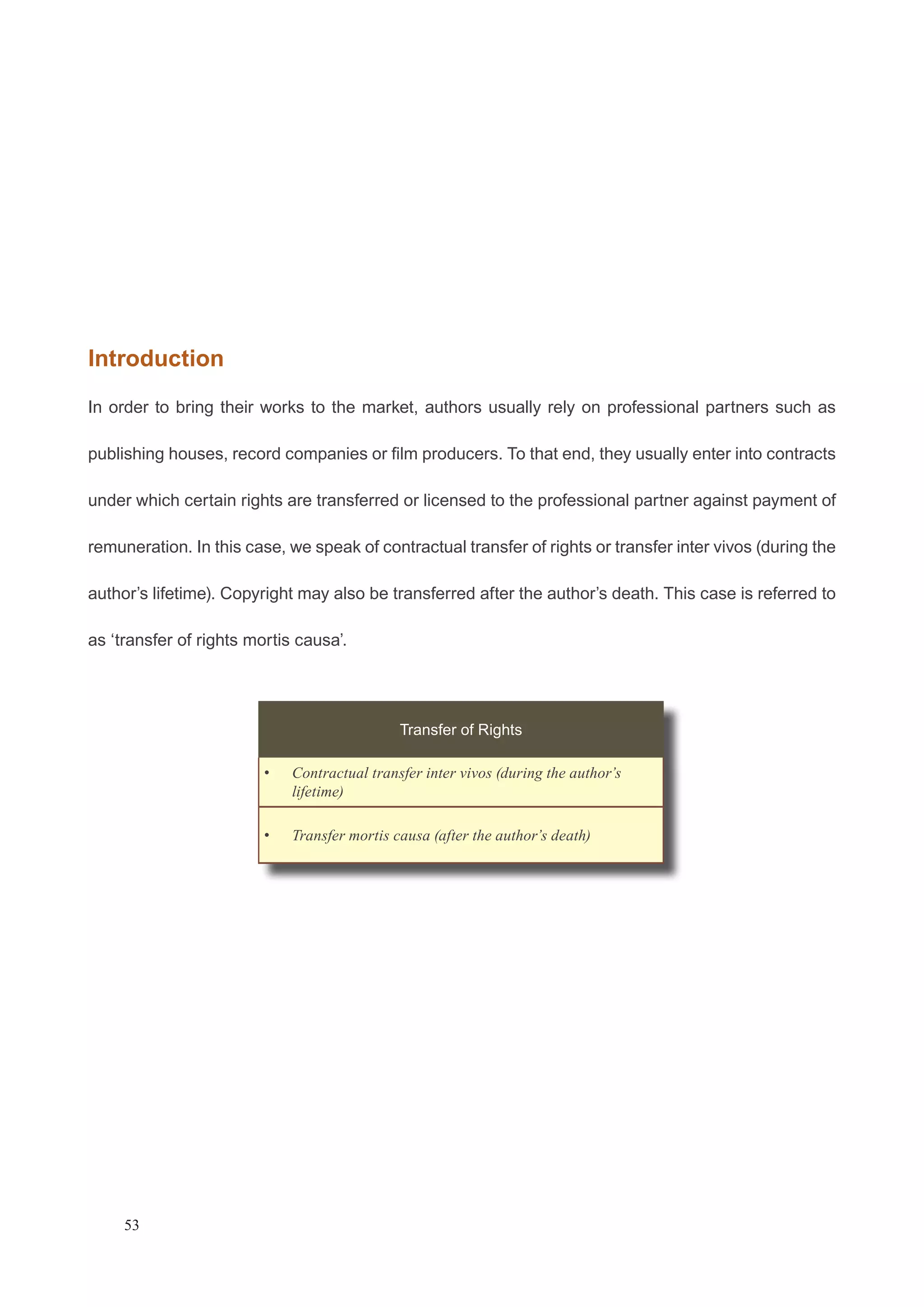 Introduction 
In order to bring their works to the market, authors usually rely on professional partners such as 
publishing houses, record companies or film producers. To that end, they usually enter into contracts 
under which certain rights are transferred or licensed to the professional partner against payment of 
remuneration. In this case, we speak of contractual transfer of rights or transfer inter vivos (during the 
author’s lifetime). Copyright may also be transferred after the author’s death. This case is referred to 
as ‘transfer of rights mortis causa’. 
53 
Transfer of Rights 
Contractual transfer inter v • ivos (during the author’s 
lifetime) 
• Transfer mortis causa (after the author’s death) 
 