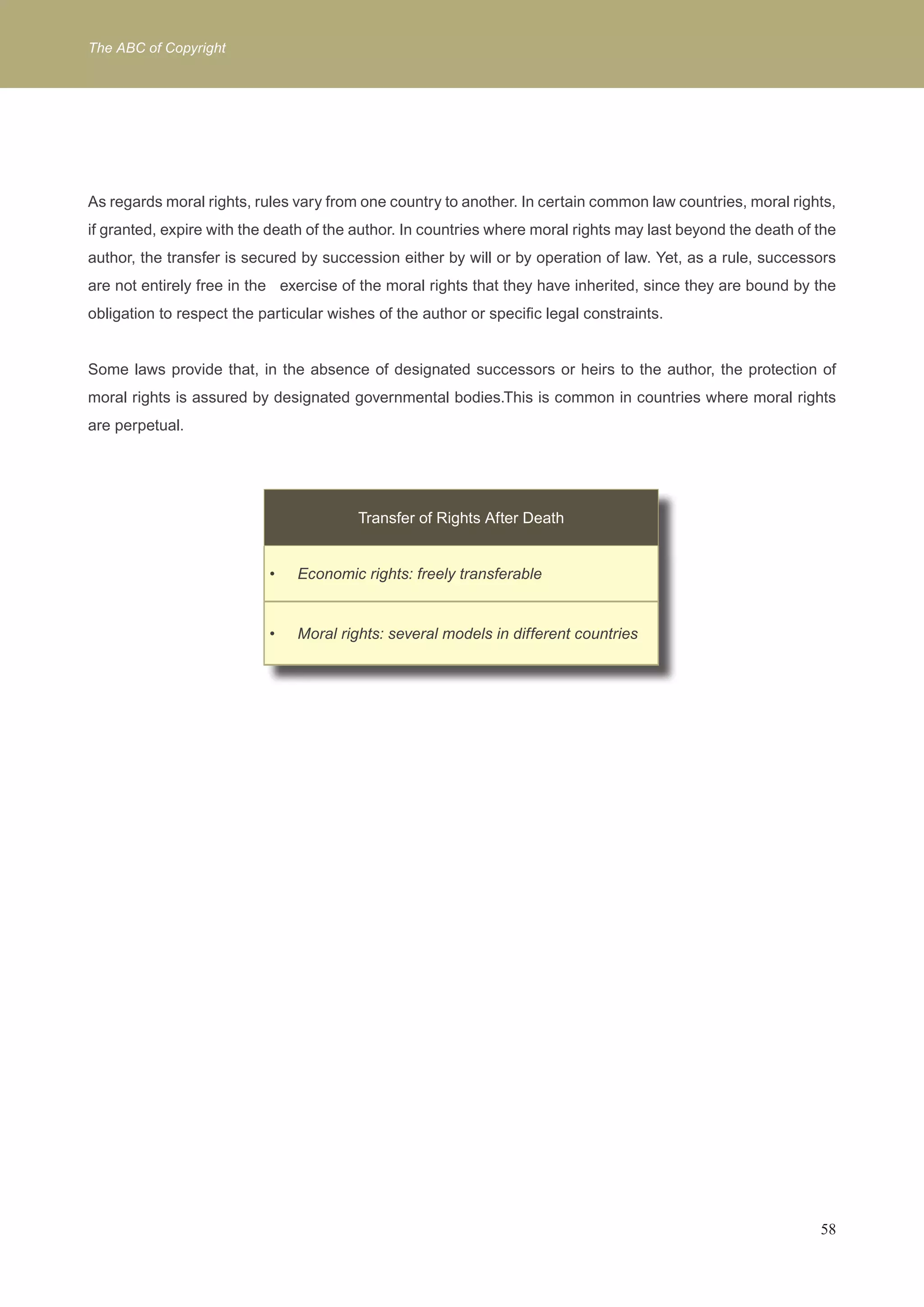The ABC of Copyright 
As regards moral rights, rules vary from one country to another. In certain common law countries, moral rights, 
if granted, expire with the death of the author. In countries where moral rights may last beyond the death of the 
author, the transfer is secured by succession either by will or by operation of law. Yet, as a rule, successors 
are not entirely free in the exercise of the moral rights that they have inherited, since they are bound by the 
obligation to respect the particular wishes of the author or specific legal constraints. 
Some laws provide that, in the absence of designated successors or heirs to the author, the protection of 
moral rights is assured by designated governmental bodies.This is common in countries where moral rights 
are perpetual. 
58 
Transfer of Rights After Death 
Economic rights: f • reely transferable 
• Moral rights: several models in different countries 
 