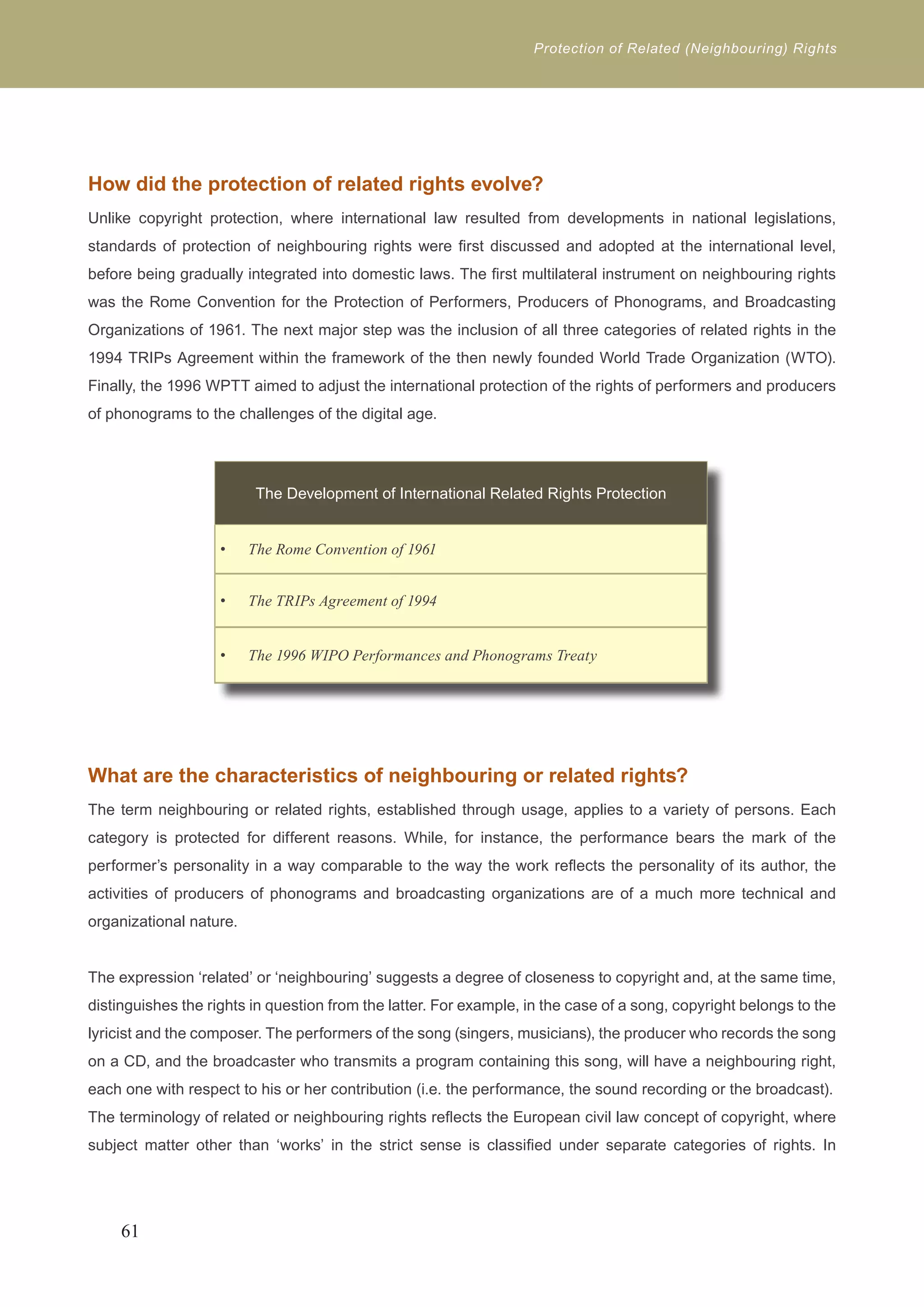 Protection of Related (Neighbouring) Rights 
How did the protection of related rights evolve? 
Unlike copyright protection, where international law resulted from developments in national legislations, 
standards of protection of neighbouring rights were first discussed and adopted at the international level, 
before being gradually integrated into domestic laws. The first multilateral instrument on neighbouring rights 
was the Rome Convention for the Protection of Performers, Producers of Phonograms, and Broadcasting 
Organizations of 1961. The next major step was the inclusion of all three categories of related rights in the 
1994 TRIPs Agreement within the framework of the then newly founded World Trade Organization (WTO). 
Finally, the 1996 WPTT aimed to adjust the international protection of the rights of performers and producers 
of phonograms to the challenges of the digital age. 
What are the characteristics of neighbouring or related rights? 
The term neighbouring or related rights, established through usage, applies to a variety of persons. Each 
category is protected for different reasons. While, for instance, the performance bears the mark of the 
performer’s personality in a way comparable to the way the work reflects the personality of its author, the 
activities of producers of phonograms and broadcasting organizations are of a much more technical and 
organizational nature. 
The expression ‘related’ or ‘neighbouring’ suggests a degree of closeness to copyright and, at the same time, 
distinguishes the rights in question from the latter. For example, in the case of a song, copyright belongs to the 
lyricist and the composer. The performers of the song (singers, musicians), the producer who records the song 
on a CD, and the broadcaster who transmits a program containing this song, will have a neighbouring right, 
each one with respect to his or her contribution (i.e. the performance, the sound recording or the broadcast). 
The terminology of related or neighbouring rights reflects the European civil law concept of copyright, where 
subject matter other than ‘works’ in the strict sense is classified under separate categories of rights. In 
61 
The Development of International Related Rights Protection 
• The Rome Convention of 1961 
• The TRIPs Agreement of 1994 
• The 1996 WIPO Performances and Phonograms Treaty 
 